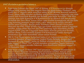 1947:Peristiwa-ppeerriissttiiwwaa llaaiinnnnyyaa 
 PPaaddaa bbuullaann FFeebbrruuaarrii ddaann MMaarreett 11994477 ddii MMaallaanngg,, SS MM KKaarrttoossooeewwiirrjjoo ddiittuunnjjuukk 
sseebbaaggaaii ssaallaahh sseeoorraanngg ddaarrii lliimmaa aannggggoottaa MMaassyyuummii ddaallaamm kkoommiittee EEkksseekkuuttiiff,, yyaanngg 
tteerrddiirrii ddaarrii 4477 aannggggoottaa uunnttuukk mmeennggiikkuuttii ssiiddaanngg KKNNIIPP ((KKoommiittee NNaassiioonnaall IInnddoonneessiiaa 
PPuussaatt)),, ddaallaamm ssiiddaanngg tteerrsseebbuutt mmeemmbbaahhaass aappaakkaahh PPeerrsseettuujjuuaann LLiinnggggaarrjjaattii yyaanngg tteellaahh 
ddiippaarraaff oolleehh PPeemmeerriinnttaahh RReeppuubblliikk ddaann BBeellaannddaa ppaaddaa bbuullaann NNoovveemmbbeerr 11994466 aakkaann 
ddiisseettuujjuuii aattaauu ttiiddaakk KKeeppeerrggiiaann SS MM KKaarrttoossooeewwiirrjjoo iinnii ddiikkaawwaall oolleehh ppaarraa ppeejjuuaanngg 
HHiizzbbuullllaahh ddaarrii JJaawwaa BBaarraatt,, kkaarreennaa ddaallaamm rraappaatt tteerrsseebbuutt kkeemmuunnggkkiinnaann aaddaa dduuaa kkuubbuu 
yyaanngg bbeerrttaarruunngg ppeennddaappaatt ssaannggaatt sseennggiitt,, yyaakknnii aannttaarraa ssaayyaapp ssoossiiaalliiss ((ddiiwwaakkiillii 
mmeellaalluuii ppaarrttaaii PPeessiinnddoo)),, ddeennggaann ppiihhaakk NNaassiioonnaalliiss--IIssllaamm ((ddiiwwaakkiillii lleewwaatt ppaarrttaaii 
MMaassyyuummii ddaann PPNNII)).. PPiihhaakk ssoossiiaalliiss iinnggiinn aaggaarr KKNNPPII mmeennyyeettuujjuuii nnaasskkaahh LLiinnggggaarrjjaattii 
tteerrsseebbuutt,, sseeddaanngg ppiihhaakk MMaassyyuummii ddaann PPNNII cceennddeerruunngg iinnggiinn mmeennoollaakknnyyaa KKeettiikkaa 
aannggggoottaa KKNNIIPP yyaanngg aannttii LLiinnggggaarrjjaattii bbeennaarr--bbeennaarr ddiiaannccaamm ggeerriillyyaawwaann PPeessiinnddoo,, 
SSuuttoommoo ((BBuunngg TToommoo)) mmeemmiinnttaa kkeeppaaddaa SS MM KKaarrttoossooeewwiirrjjoo uunnttuukk mmeenncceeggaahh 
ppaassuukkaannnnyyaa aaggaarr ttiiddaakk mmeenneemmbbaakkii ssaattuuaann--ssaattuuaann PPeessiinnddoo.. 
 DDRR HH JJ VVaann MMooookk kkeeppaallaa NNeetthheerrllaanndd IInnddiieess CCiivviill AAddmmiinniissttrraattiioonn ((NNIICCAA)) yyaanngg 
kkeemmuuddiiaann ddiiaannggkkaatt sseebbaaggaaii GGuubbeerrnnuurr JJeennddrraall HHiinnddiiaa BBeellaannddaa,, ddeennggaann ggiiggiihh 
mmeemmeeccaahh RRII yyaanngg ttiinnggggaall 33 ppuullaauu iinnii BBaahhkkaann sseebbeelluumm nnaasskkaahh iittuu ddiittaannddaattaannggaannii 
ppaaddaa ttaannggggaall 2255 MMaarreett 11994477,, iiaa tteellaahh mmeemmaakkssaa tteerrwwuujjuuddnnyyaa NNeeggaarraa IInnddoonneessiiaa 
TTiimmuurr ((NNIITT)),, ddeennggaann pprreessiiddeenn SSuukkoowwaattii,, lleewwaatt KKoonnffeerreennssii DDeennppaassaarr ttaannggggaall 1188 -- 
2244 DDeesseemmbbeerr 11994466 
 PPaaddaa bbuullaann ttaannggggaall 2255 MMaarreett 11994477 hhaassiill ppeerrjjaannjjiiaann LLiinnggggaarrjjaattii ddiittaannddaattaannggaannii ddii 
BBaattaavviiaa PPaarrttaaii MMaassyyuummii mmeenneennttaanngg hhaassiill ppeerrjjaannjjiiaann tteerrsseebbuutt,, bbaannyyaakk uunnssuurr 
ppeerrjjuuaanngg RReeppuubblliikk IInnddoonneessiiaa yyaanngg ttaakk ddaappaatt mmeenneerriimmaa ppeemmeerriinnttaahh BBeellaannddaa 
mmeerruuppaakkaann kkeekkuuaassaaaann bbeerrddaauullaatt ddii sseelluurruuhh IInnddoonneessiiaa.. DDeennggaann sseerriinnggnnyyaa ppeeccaahh 
kkeekkaaccaauuaann,, mmaakkaa ppaaddaa pprraakktteekknnyyaa ppeerrjjaannjjiiaann tteerrsseebbuutt ssaannggaatt ssuulliitt sseekkaallii uunnttuukk 
ddiillaakkssaannaakkaann.. 
 