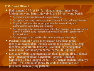 11994477:: AAggrreessii MMiilliitteerr II 
 PPaaddaa ttaannggggaall 2277 MMeeii 11994477,, BBeellaannddaa mmeennggiirriimmkkaann NNoottaa 
UUllttiimmaattuumm,, yyaanngg hhaarruuss ddiijjaawwaabb ddaallaamm 1144 hhaarrii,, yyaanngg bbeerriissii:: 
 MMeemmbbeennttuukk ppeemmeerriinnttaahhaann aadd iinntteerriimm bbeerrssaammaa;; 
 MMeennggeelluuaarrkkaann uuaanngg bbeerrssaammaa ddaann mmeennddiirriikkaann lleemmbbaaggaa ddeevviissaa bbeerrssaammaa;; 
 RReeppuubblliikk IInnddoonneessiiaa hhaarruuss mmeennggiirriimmkkaann bbeerraass uunnttuukk rraakkyyaatt ddii 
ddaaeerraahhddaaeerraahh yyaanngg ddiidduudduukkii BBeellaannddaa;; 
 MMeennyyeelleennggggaarraakkaann kkeeaammaannaann ddaann kkeetteerrttiibbaann bbeerrssaammaa,, tteerrmmaassuukk ddaaeerraahh 
ddaaeerraahh RReeppuubblliikk yyaanngg mmeemmeerrlluukkaann bbaannttuuaann BBeellaannddaa ((ggeennddaarrmmeerriiee 
bbeerrssaammaa));; ddaann 
 MMeennyyeelleennggggaarraakkaann ppeenniilliikkaann bbeerrssaammaa aattaass iimmppoorr ddaann eekkssppoorr 
 PPeerrddaannaa MMeenntteerrii SSjjaahhrriirr mmeennyyaattaakkaann kkeesseeddiiaaaann uunnttuukk 
mmeennggaakkuuii kkeeddaauullaattaann BBeellaannddaa sseellaammaa mmaassaa ppeerraalliihhaann,, tteettaappii 
mmeennoollaakk ggeennddaarrmmeerriiee bbeerrssaammaa.. JJaawwaabbaann iinnii mmeennddaappaattkkaann 
rreeaakkssii kkeerraass ddaarrii kkaallaannggaann ppaarrppooll--ppaarrppooll ddii RReeppuubblliikk.. 
 KKeettiikkaa jjaawwaabbaann yyaanngg mmeemmuuaasskkaann ttiiddaakk kkuunnjjuunngg ttiibbaa,, BBeellaannddaa 
tteerruuss ""mmeennggeemmbbaalliikkaann kkeetteerrttiibbaann"" ddeennggaann ""ttiinnddaakkaann 
kkeeppoolliissiiaann"".. PPaaddaa ttaannggggaall 2200 JJuullii 11994477 tteennggaahh mmaallaamm ((tteeppaattnnyyaa 
2211 JJuullii 11994477)) mmuullaaiillaahh ppiihhaakk BBeellaannddaa mmeellaannccaarrkkaann ''aakkssii 
ppoolliissiioonniill'' mmeerreekkaa yyaanngg ppeerrttaammaa.. 
 