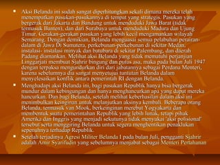  Aksi Belanda ini sudah sangat diperhitungkan sekali ddiimmaannaa mmeerreekkaa tteellaahh 
mmeenneemmppaattkkaann ppaassuukkaann--ppaassuukkaannnnyyaa ddii tteemmppaatt yyaanngg ssttrraatteeggiiss.. PPaassuukkaann yyaanngg 
bbeerrggeerraakk ddaarrii JJaakkaarrttaa ddaann BBaanndduunngg uunnttuukk mmeenndduudduukkii JJaawwaa BBaarraatt ((ttiiddaakk 
tteerrmmaassuukk BBaanntteenn)),, ddaann ddaarrii SSuurraabbaayyaa uunnttuukk mmeenndduudduukkii MMaadduurraa ddaann UUjjuunngg 
TTiimmuurr.. GGeerraakkaann--ggeerraakkaann ppaassuukkaann yyaanngg lleebbiihh kkeecciill mmeennggaammaannkkaann wwiillaayyaahh 
SSeemmaarraanngg.. DDeennggaann ddeemmiikkiiaann,, BBeellaannddaa mmeenngguuaassaaii sseemmuuaa ppeellaabbuuhhaann ppeerraaiirraann-- 
ddaallaamm ddii JJaawwaa DDii SSuummaatteerraa,, ppeerrkkeebbuunnaann--ppeerrkkeebbuunnaann ddii sseekkiittaarr MMeeddaann,, 
iinnssttaallaassii-- iinnssttaallaassii mmiinnyyaakk ddaann bbaattuubbaarraa ddii sseekkiittaarr PPaalleemmbbaanngg,, ddaann ddaaeerraahh 
PPaaddaanngg ddiiaammaannkkaann.. MMeelliihhaatt aakkssii BBeellaannddaa yyaanngg ttiiddaakk mmeemmaattuuhhii ppeerrjjaannjjiiaann 
LLiinnggggaarrjjaattii mmeemmbbuuaatt SSjjaahhrriirr bbiinngguunngg ddaann ppuuttuuss aassaa,, mmaakkaa ppaaddaa bbuullaann JJuullii 11994477 
ddeennggaann tteerrppaakkssaa mmeenngguunndduurrkkaann ddiirrii ddaarrii jjaabbaattaannnnyyaa sseebbaaggaaii PPeerrddaannaa MMeenntteerrii,, 
kkaarreennaa sseebbeelluummnnyyaa ddiiaa ssaannggaatt mmeennyyeettuujjuuii ttuunnttuuttaann BBeellaannddaa ddaallaamm 
mmeennyyeelleessaaiikkaann kkoonnfflliikk aannttaarraa ppeemmeerriinnttaahh RRII ddeennggaann BBeellaannddaa.. 
 MMeenngghhaaddaappii aakkssii BBeellaannddaa iinnii,, bbaaggii ppaassuukkaann RReeppuubblliikk hhaannyyaa bbiissaa bbeerrggeerraakk 
mmuunndduurr ddaallaamm kkeebbiinngguunnggaann ddaann hhaannyyaa mmeenngghhaannccuurrkkaann aappaa yyaanngg ddaappaatt mmeerreekkaa 
hhaannccuurrkkaann.. DDaann bbaaggii BBeellaannddaa,, sseetteellaahh mmeelliihhaatt kkeebbeerrhhaassiillaann ddaallaamm aakkssii iinnii 
mmeenniimmbbuullkkaann kkeeiinnggiinnaann uunnttuukk mmeellaannjjuuttkkaann aakkssiinnyyaa kkeemmbbaallii.. BBeebbeerraappaa oorraanngg 
BBeellaannddaa,, tteerrmmaassuukk vvaann MMooookk,, bbeerrkkeeiinnggiinnaann mmeerreebbuutt YYooggyyaakkaarrttaa ddaann 
mmeemmbbeennttuukk ssuuaattuu ppeemmeerriinnttaahhaann RReeppuubblliikk yyaanngg lleebbiihh lluunnaakk,, tteettaappii ppiihhaakk 
AAmmeerriikkaa ddaann IInnggggrriiss yyaanngg mmeennjjaaddii sseekkuuttuunnyyaa ttiiddaakk mmeennyyuukkaaii ''aakkssii ppoolliissiioonnaall'' 
tteerrsseebbuutt sseerrttaa mmeennggggiirriinngg BBeellaannddaa uunnttuukk sseeggeerraa mmeenngghheennttiikkaann ppeennaakklluukkaann 
sseeppeennuuhhnnyyaa tteerrhhaaddaapp RReeppuubblliikk.. 
 SSeetteellaahh tteerrjjaaddiinnyyaa AAggrreessii MMiilliitteerr BBeellaannddaa II ppaaddaa bbuullaann JJuullii,, ppeennggggaannttii SSjjaahhrriirr 
aaddaallaahh AAmmiirr SSyyaarriiffuuddiinn yyaanngg sseebbeelluummnnyyaa mmeennjjaabbaatt sseebbaaggaaii MMeenntteerrii PPeerrttaahhaannaann 
.. 
 