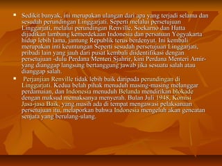  Sedikit banyak, ini merupakan ulangan dari apa yyaanngg tteerrjjaaddii sseellaammaa ddaann 
sseessuuddaahh ppeerruunnddiinnggaann LLiinnggggaarrjjaattii.. SSeeppeerrttii mmeellaalluuii ppeerrsseettuujjuuaann 
LLiinnggggaarrjjaattii,, mmeellaalluuii ppeerruunnddiinnggaann RReennvviillllee,, SSooeekkaarrnnoo ddaann HHaattttaa 
ddiijjaaddiikkaann llaammbbaanngg kkeemmeerrddeekkaaaann IInnddoonneessiiaa ddaann ppeerrssaattuuaann YYooggyyaakkaarrttaa 
hhiidduupp lleebbiihh llaammaa,, jjaannttuunngg RReeppuubblliikk tteerruuss bbeerrddeennyyuutt.. IInnii kkeemmbbaallii 
mmeerruuppaakkaann iinnttii kkeeuunnttuunnggaann SSeeppeerrttii sseessuuddaahh ppeerrsseettuujjuuaann LLiinnggggaarrjjaattii,, 
pprriibbaaddii llaaiinn yyaanngg jjaauuhh ddaarrii ppuussaatt kkeemmbbaallii ddiiiiddeennttiiffiikkaassii ddeennggaann 
ppeerrsseettuujjuuaann --dduulluu PPeerrddaannaa MMeenntteerrii SSjjaahhrriirr,, kkiinnii PPeerrddaannaa MMeenntteerrii AAmmiirr-- 
yyaanngg ddiiaannggggaapp llaannggssuunngg bbeerrttaanngggguunngg jjaawwaabb jjiikkaa sseessuuaattuu ssaallaahh aattaauu 
ddiiaannggggaapp ssaallaahh.. 
 PPeerrjjaannjjiiaann RReennvviillllee ttiiddaakk lleebbiihh bbaaiikk ddaarriippaaddaa ppeerruunnddiinnggaann ddii 
LLiinnggggaarrjjaattii.. KKeedduuaa bbeellaahh ppiihhaakk mmeennuudduuhh mmaassiinngg--mmaassiinngg mmeellaannggggaarr 
ppeerrddaammaaiiaann,, ddaann IInnddoonneessiiaa mmeennuudduuhh BBeellaannddaa mmeennddiirriikkaann bbllookkaaddee 
ddeennggaann mmaakkssuudd mmeemmaakkssaannyyaa mmeennyyeerraahh.. BBuullaann JJuullii 11994488,, KKoommiissii 
JJaassaa--jjaassaa BBaaiikk,, yyaanngg mmaassiihh aaddaa ddii tteemmppaatt mmeennggaawwaassii ppeellaakkssaannaaaann 
ppeerrsseettuujjuuaann iittuu,, mmeellaappoorrkkaann bbaahhwwaa IInnddoonneessiiaa mmeennggeelluuhh aakkaann ggeennccaattaann 
sseennjjaattaa yyaanngg bbeerruullaanngg--uullaanngg.. 
 