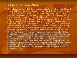 Moh. Hatta menjadi PPeerrddaannaa MMeenntteerrii 
 DDaarrii aaddaannyyaa AAggrreessii MMiilliitteerr II ddeennggaann hhaassiill ddiiaaddaakkaannnnyyaa PPeerrjjaannjjiiaann RReennvviillllee 
mmeennyyeebbaabbkkaann jjaattuuhhnnyyaa ppeemmeerriinnttaahhaann AAmmiirr SSjjaarriiffuuddddiinn.. SSeelluurruuhh aannggggoottaa 
yyaanngg tteerrggaabbuunngg ddaallaamm kkaabbiinneettnnyyaa yyaanngg tteerrddiirrii ddaarrii aannggggoottaa PPNNII ddaann 
MMaassyyuummii mmeelleettaakkkkaann jjaabbaattaann kkeettiikkaa PPeerrjjaannjjiiaann RReennvviillllee ddiittaannddaattaannggaannii,, 
ddiissuussuull kkeemmuuddiiaann AAmmiirr sseennddiirrii mmeelleettaakkkkaann jjaabbaattaannnnyyaa sseebbaaggaaii PPeerrddaannaa 
MMeenntteerrii ppaaddaa ttaannggggaall 2233 JJaannuuaarrii 11994488.. DDeennggaann ppeenngguunndduurraann ddiirriinnyyaa iinnii ddiiaa 
mmuunnggkkiinn mmeenngghhaarraappkkaann aakkaann ttaammppiillnnyyaa kkaabbiinneett bbaarruu yyaanngg bbeerraalliirraann 
kkoommuunniiss uunnttuukk mmeennggggaannttiikkaann ppoossiissiinnyyaa.. HHaarraappaann iittuu mmeennjjaaddii bbuuyyaarr kkeettiikkaa 
SSooeekkaarrnnoo bbeerrppaalliinngg kkee aarraahh llaaiinn ddeennggaann mmeennuunnjjuukk HHaattttaa uunnttuukk mmeemmiimmppiinn 
ssuuaattuu ''kkaabbiinneett pprreessiiddeennttiill'' ddaarruurraatt ((11994488--11994499)),, ddiimmaannaa sseelluurruuhh 
ppeerrttaanngggguunnggjjaawwaabbaannnnyyaa ddiillaappoorrkkaann kkeeppaaddaa SSooeekkaarrnnoo sseebbaaggaaii PPrreessiiddeenn.. 
 DDeennggaann tteerrppiilliihhnnyyaa HHaattttaa,, ddiiaa mmeennuunnjjuukk ppaarraa aannggggoottaa yyaanngg dduudduukk ddaallaamm 
kkaabbiinneettnnyyaa mmeennggaammbbiill ddaarrii ggoolloonnggaann tteennggaahh,, tteerruuttaammaa tteerrddiirrii ddaarrii oorraanngg-- 
oorraanngg PPNNII,, MMaassyyuummii,, ddaann ttookkoohh--ttookkoohh yyaanngg ttiiddaakk bbeerrppaarrttaaii.. AAmmiirr ddaann 
kkeelloommppookknnyyaa ddaarrii ssaayyaapp kkiirrii kkiinnii mmeennjjaaddii ppiihhaakk ooppoossiissii.. DDeennggaann 
mmeennggaammbbiill ssiikkaapp sseebbaaggaaii ooppoossiissii tteerrsseebbuutt mmeemmbbuuaatt ppaarraa ppeennggiikkuutt SSjjaahhrriirr 
mmeemmppeerrtteeggaass ppeerrppeeccaahhaann mmeerreekkaa ddeennggaann ppeennggiikkuutt--ppeennggiikkuutt AAmmiirr ddeennggaann 
mmeemmbbeennttuukk ppaarrttaaii tteerrsseennddiirrii yyaaiittuu PPaarrttaaii SSoossiiaalliiss IInnddoonneessiiaa ((PPSSII)),, ppaaddaa 
bbuullaann FFeebbrruuaarrii 11994488,, ddaann sseekkaalliigguuss mmeemmbbeerriikkaann dduukkuunnggaannnnyyaa kkeeppaaddaa 
ppeemmeerriinnttaahh HHaattttaa.. 
 