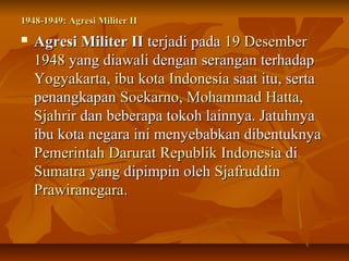 1948-11994499:: AAggrreessii MMiilliitteerr IIII 
 AAggrreessii MMiilliitteerr IIII tteerrjjaaddii ppaaddaa 1199 DDeesseemmbbeerr 
11994488 yyaanngg ddiiaawwaallii ddeennggaann sseerraannggaann tteerrhhaaddaapp 
YYooggyyaakkaarrttaa,, iibbuu kkoottaa IInnddoonneessiiaa ssaaaatt iittuu,, sseerrttaa 
ppeennaannggkkaappaann SSooeekkaarrnnoo,, MMoohhaammmmaadd HHaattttaa,, 
SSjjaahhrriirr ddaann bbeebbeerraappaa ttookkoohh llaaiinnnnyyaa.. JJaattuuhhnnyyaa 
iibbuu kkoottaa nneeggaarraa iinnii mmeennyyeebbaabbkkaann ddiibbeennttuukknnyyaa 
PPeemmeerriinnttaahh DDaarruurraatt RReeppuubblliikk IInnddoonneessiiaa ddii 
SSuummaattrraa yyaanngg ddiippiimmppiinn oolleehh SSjjaaffrruuddddiinn 
PPrraawwiirraanneeggaarraa.. 
 