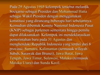 PPaaddaa 2299 AAgguussttuuss 11994455 kkeelloommppookk tteerrsseebbuutt mmeellaannttiikk 
SSooeekkaarrnnoo sseebbaaggaaii PPrreessiiddeenn ddaann MMoohhaammmmaadd HHaattttaa 
sseebbaaggaaii WWaakkiill PPrreessiiddeenn ddeennggaann mmeenngggguunnaakkaann 
kkoonnssttiittuussii yyaanngg ddiirraannccaanngg bbeebbeerraappaa hhaarrii sseebbeelluummnnyyaa.. 
KKeemmuuddiiaann ddiibbeennttuukk KKoommiittee NNaassiioonnaall IInnddoonneessiiaa PPuussaatt 
((KKNNIIPP)) sseebbaaggaaii ppaarrlleemmeenn sseemmeennttaarraa hhiinnggggaa ppeemmiilluu 
ddaappaatt ddiillaakkssaannaakkaann.. KKeelloommppookk iinnii mmeennddeekkllaarraassiikkaann 
ppeemmeerriinnttaahhaann bbaarruu ppaaddaa 3311 AAgguussttuuss ddaann 
mmeenngghheennddaakkii RReeppuubblliikk IInnddoonneessiiaa yyaanngg tteerrddiirrii ddaarrii 88 
pprroovviinnssii:: SSuummaattrraa,, KKaalliimmaannttaann ((tteerrmmaassuukk wwiillaayyaahh 
SSaabbaahh,, SSaarraawwaakk ddaann BBrruunneeii)),, JJaawwaa BBaarraatt,, JJaawwaa 
TTeennggaahh,, JJaawwaa TTiimmuurr,, SSuullaawweessii,, MMaalluukkuu ((tteerrmmaassuukk 
MMaalluukkuu UUttaarraa)) ddaann SSuunnddaa KKeecciill.. 
 