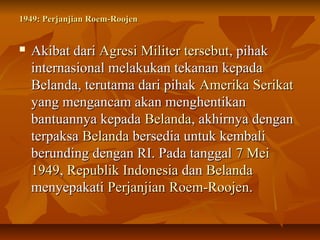 1949: PPeerrjjaannjjiiaann RRooeemm--RRoooojjeenn 
 AAkkiibbaatt ddaarrii AAggrreessii MMiilliitteerr tteerrsseebbuutt,, ppiihhaakk 
iinntteerrnnaassiioonnaall mmeellaakkuukkaann tteekkaannaann kkeeppaaddaa 
BBeellaannddaa,, tteerruuttaammaa ddaarrii ppiihhaakk AAmmeerriikkaa SSeerriikkaatt 
yyaanngg mmeennggaannccaamm aakkaann mmeenngghheennttiikkaann 
bbaannttuuaannnnyyaa kkeeppaaddaa BBeellaannddaa,, aakkhhiirrnnyyaa ddeennggaann 
tteerrppaakkssaa BBeellaannddaa bbeerrsseeddiiaa uunnttuukk kkeemmbbaallii 
bbeerruunnddiinngg ddeennggaann RRII.. PPaaddaa ttaannggggaall 77 MMeeii 
11994499,, RReeppuubblliikk IInnddoonneessiiaa ddaann BBeellaannddaa 
mmeennyyeeppaakkaattii PPeerrjjaannjjiiaann RRooeemm--RRoooojjeenn.. 
 