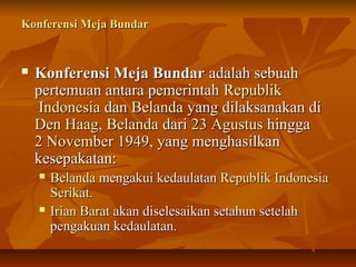 KKoonnffeerreennssii MMeejjaa BBuunnddaarr 
 KKoonnffeerreennssii MMeejjaa BBuunnddaarr aaddaallaahh sseebbuuaahh 
ppeerrtteemmuuaann aannttaarraa ppeemmeerriinnttaahh RReeppuubblliikk 
IInnddoonneessiiaa ddaann BBeellaannddaa yyaanngg ddiillaakkssaannaakkaann ddii 
DDeenn HHaaaagg,, BBeellaannddaa ddaarrii 2233 AAgguussttuuss hhiinnggggaa 
22 NNoovveemmbbeerr 11994499,, yyaanngg mmeenngghhaassiillkkaann 
kkeesseeppaakkaattaann:: 
 BBeellaannddaa mmeennggaakkuuii kkeeddaauullaattaann RReeppuubblliikk IInnddoonneessiiaa 
SSeerriikkaatt.. 
 IIrriiaann BBaarraatt aakkaann ddiisseelleessaaiikkaann sseettaahhuunn sseetteellaahh 
ppeennggaakkuuaann kkeeddaauullaattaann.. 
 