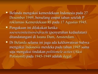  Belanda mengakui kkeemmeerrddeekkaaaann IInnddoonneessiiaa ppaaddaa 2277 
DDeesseemmbbeerr 11994499,, bbeerrsseellaanngg eemmppaatt ttaahhuunn sseetteellaahh PP 
rrookkllaammaassii KKeemmeerrddeekkaaaann RRII ppaaddaa 1177 AAgguussttuuss 11994455.. 
 PPeennggaakkuuaann iinnii ddiillaakkuukkaann kkeettiikkaa 
ssooeevveerreeiinniitteeiittssoovveerrddrraacchhtt ((ppeennyyeerraahhaann kkeeddaauullaattaann)) 
ddiittaannddaattaannggaannii ddii IIssttaannaa DDaamm,, AAmmsstteerrddaamm.. 
 DDii BBeellaannddaa sseellaammaa iinnii jjuuggaa aaddaa kkeekkhhaawwaattiirraann bbaahhwwaa 
mmeennggaakkuuii IInnddoonneessiiaa mmeerrddeekkaa ppaaddaa ttaahhuunn 11994455 ssaammaa 
ssaajjaa mmeennggaakkuuii ttiinnddaakkaann ppoolliittiioonneellee aaccttiieess ((AAkkssii 
PPoolliissiioonniill)) ppaaddaa 11994455--11994499 aaddaallaahh iilleeggaall.. 
 