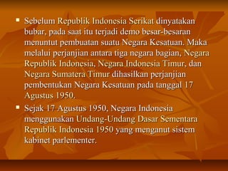  SSeebbeelluumm RReeppuubblliikk IInnddoonneessiiaa SSeerriikkaatt ddiinnyyaattaakkaann 
bbuubbaarr,, ppaaddaa ssaaaatt iittuu tteerrjjaaddii ddeemmoo bbeessaarr--bbeessaarraann 
mmeennuunnttuutt ppeemmbbuuaattaann ssuuaattuu NNeeggaarraa KKeessaattuuaann.. MMaakkaa 
mmeellaalluuii ppeerrjjaannjjiiaann aannttaarraa ttiiggaa nneeggaarraa bbaaggiiaann,, NNeeggaarraa 
RReeppuubblliikk IInnddoonneessiiaa,, NNeeggaarraa IInnddoonneessiiaa TTiimmuurr,, ddaann 
NNeeggaarraa SSuummaatteerraa TTiimmuurr ddiihhaassiillkkaann ppeerrjjaannjjiiaann 
ppeemmbbeennttuukkaann NNeeggaarraa KKeessaattuuaann ppaaddaa ttaannggggaall 1177 
AAgguussttuuss 11995500.. 
 SSeejjaakk 1177 AAgguussttuuss 11995500,, NNeeggaarraa IInnddoonneessiiaa 
mmeenngggguunnaakkaann UUnnddaanngg--UUnnddaanngg DDaassaarr SSeemmeennttaarraa 
RReeppuubblliikk IInnddoonneessiiaa 11995500 yyaanngg mmeennggaannuutt ssiisstteemm 
kkaabbiinneett ppaarrlleemmeenntteerr.. 
 