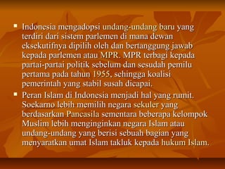  IInnddoonneessiiaa mmeennggaaddooppssii uunnddaanngg--uunnddaanngg bbaarruu yyaanngg 
tteerrddiirrii ddaarrii ssiisstteemm ppaarrlleemmeenn ddii mmaannaa ddeewwaann 
eekksseekkuuttiiffnnyyaa ddiippiilliihh oolleehh ddaann bbeerrttaanngggguunngg jjaawwaabb 
kkeeppaaddaa ppaarrlleemmeenn aattaauu MMPPRR.. MMPPRR tteerrbbaaggii kkeeppaaddaa 
ppaarrttaaii--ppaarrttaaii ppoolliittiikk sseebbeelluumm ddaann sseessuuddaahh ppeemmiilluu 
ppeerrttaammaa ppaaddaa ttaahhuunn 11995555,, sseehhiinnggggaa kkooaalliissii 
ppeemmeerriinnttaahh yyaanngg ssttaabbiill ssuussaahh ddiiccaappaaii.. 
 PPeerraann IIssllaamm ddii IInnddoonneessiiaa mmeennjjaaddii hhaall yyaanngg rruummiitt.. 
SSooeekkaarrnnoo lleebbiihh mmeemmiilliihh nneeggaarraa sseekkuulleerr yyaanngg 
bbeerrddaassaarrkkaann PPaannccaassiillaa sseemmeennttaarraa bbeebbeerraappaa kkeelloommppookk 
MMuusslliimm lleebbiihh mmeennggiinnggiinnkkaann nneeggaarraa IIssllaamm aattaauu 
uunnddaanngg--uunnddaanngg yyaanngg bbeerriissii sseebbuuaahh bbaaggiiaann yyaanngg 
mmeennyyaarraattkkaann uummaatt IIssllaamm ttaakklluukk kkeeppaaddaa hhuukkuumm IIssllaamm.. 
 