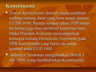 KKoonnssttiittuuaannttee 
 DDeewwaann KKoonnssttiittuuaannttee ddiisseerraahhii ttuuggaass mmeemmbbuuaatt 
uunnddaanngg--uunnddaanngg ddaassaarr yyaanngg bbaarruu sseessuuaaii aammaannaatt 
UUUUDDSS 11995500.. NNaammuunn ssaammppaaii ttaahhuunn 11995599 bbaaddaann 
iinnii bbeelluumm jjuuggaa bbiissaa mmeemmbbuuaatt kkoonnssttiittuussii bbaarruu.. 
MMaakkaa PPrreessiiddeenn SSooeekkaarrnnoo mmeennyyaammppaaiikkaann 
kkoonnsseeppssii tteennttaanngg DDeemmookkrraassii TTeerrppiimmppiinn ppaaddaa 
DDPPRR hhaassiill ppeemmiilluu yyaanngg bbeerriissii iiddee uunnttuukk 
kkeemmbbaallii ppaaddaa UUUUDD 11994455.. 
 AAkkhhiirrnnyyaa,, SSooeekkaarrnnoo mmeennggeelluuaarrkkaann DDeekkrriitt 55 
JJuullii 11995599,, yyaanngg mmeemmbbuubbaarrkkaann KKoonnssttiittuuaannttee.. 
 