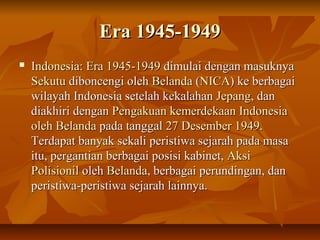 EErraa 11994455--11994499 
 IInnddoonneessiiaa:: EErraa 11994455--11994499 ddiimmuullaaii ddeennggaann mmaassuukknnyyaa 
SSeekkuuttuu ddiibboonncceennggii oolleehh BBeellaannddaa ((NNIICCAA)) kkee bbeerrbbaaggaaii 
wwiillaayyaahh IInnddoonneessiiaa sseetteellaahh kkeekkaallaahhaann JJeeppaanngg,, ddaann 
ddiiaakkhhiirrii ddeennggaann PPeennggaakkuuaann kkeemmeerrddeekkaaaann IInnddoonneessiiaa 
oolleehh BBeellaannddaa ppaaddaa ttaannggggaall 227 DDeesseemmbbeerr 11994499.. 
TTeerrddaappaatt bbaannyyaakk sseekkaallii ppeerriissttiiwwaa sseejjaarraahh ppaaddaa mmaassaa 
iittuu,, ppeerrggaannttiiaann bbeerrbbaaggaaii ppoossiissii kkaabbiinneett,, AAkkssii 
PPoolliissiioonniill oolleehh BBeellaannddaa,, bbeerrbbaaggaaii ppeerruunnddiinnggaann,, ddaann 
ppeerriissttiiwwaa--ppeerriissttiiwwaa sseejjaarraahh llaaiinnnnyyaa.. 
 