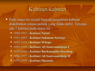 KKaabbiinneett--kkaabbiinneett 
 PPaaddaa mmaassaa iinnii tteerrjjaaddii bbaannyyaakk ppeerrggaannttiiaann kkaabbiinneett 
ddiiaakkiibbaattkkaann ssiittuuaassii ppoolliittiikk yyaanngg ttiiddaakk ssttaabbiill.. TTeerrccaattaatt 
aaddaa 77 kkaabbiinneett ppaaddaa mmaassaa iinnii.. 
 11995500--11995511 -- KKaabbiinneett NNaattssiirr 
 11995511--11995522 -- KKaabbiinneett SSuukkiimmaann--SSuuwwiirrjjoo 
 11995522--11995533 -- KKaabbiinneett WWiillooppoo 
 11995533--11995555 -- KKaabbiinneett AAllii SSaassttrrooaammiiddjjoojjoo II 
 11995555--11995566 -- KKaabbiinneett BBuurrhhaannuuddddiinn HHaarraahhaapp 
 11995566--11995577 -- KKaabbiinneett AAllii SSaassttrrooaammiiddjjoojjoo IIII 
 11995577--11995599 -- KKaabbiinneett DDjjuuaannddaa 
 