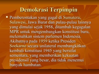 DDeemmookkrraassii TTeerrppiimmppiinn 
 PPeemmbbeerroonnttaakkaann yyaanngg ggaaggaall ddii SSuummaatteerraa,, 
SSuullaawweessii,, JJaawwaa BBaarraatt ddaann ppuullaauu--ppuullaauu llaaiinnnnyyaa 
yyaanngg ddiimmuullaaii sseejjaakk 11995588,, ddiittaammbbaahh kkeeggaaggaallaann 
MMPPRR uunnttuukk mmeennggeemmbbaannggkkaann kkoonnssttiittuussii bbaarruu,, 
mmeelleemmaahhkkaann ssiisstteemm ppaarrlleemmeenn IInnddoonneessiiaa.. 
AAkkiibbaattnnyyaa ppaaddaa 11995599 kkeettiikkaa PPrreessiiddeenn 
SSooeekkaarrnnoo sseeccaarraa uunniillaatteerraall mmeemmbbaannggkkiittkkaann 
kkeemmbbaallii kkoonnssttiittuussii 11994455 yyaanngg bbeerrssiiffaatt 
sseemmeennttaarraa,, yyaanngg mmeemmbbeerriikkaann kkeekkuuaattaann 
pprreessiiddeennssiill yyaanngg bbeessaarr,, ddiiaa ttiiddaakk mmeenneemmuuii 
bbaannyyaakk hhaammbbaattaann.. 
 