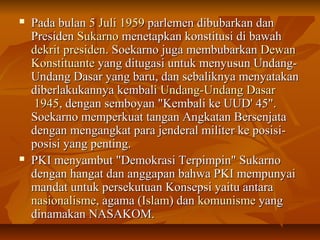  PPaaddaa bbuullaann 55 JJuullii 11995599 ppaarrlleemmeenn ddiibbuubbaarrkkaann ddaann 
PPrreessiiddeenn SSuukkaarrnnoo mmeenneettaappkkaann kkoonnssttiittuussii ddii bbaawwaahh 
ddeekkrriitt pprreessiiddeenn.. SSooeekkaarrnnoo jjuuggaa mmeemmbbuubbaarrkkaann DDeewwaann 
KKoonnssttiittuuaannttee yyaanngg ddiittuuggaassii uunnttuukk mmeennyyuussuunn UUnnddaanngg-- 
UUnnddaanngg DDaassaarr yyaanngg bbaarruu,, ddaann sseebbaalliikknnyyaa mmeennyyaattaakkaann 
ddiibbeerrllaakkuukkaannnnyyaa kkeemmbbaallii UUnnddaanngg--UUnnddaanngg DDaassaarr 
11994455,, ddeennggaann sseemmbbooyyaann ""KKeemmbbaallii kkee UUUUDD'' 4455"".. 
SSooeekkaarrnnoo mmeemmppeerrkkuuaatt ttaannggaann AAnnggkkaattaann BBeerrsseennjjaattaa 
ddeennggaann mmeennggaannggkkaatt ppaarraa jjeennddeerraall mmiilliitteerr kkee ppoossiissii-- 
ppoossiissii yyaanngg ppeennttiinngg.. 
 PPKKII mmeennyyaammbbuutt ""DDeemmookkrraassii TTeerrppiimmppiinn"" SSuukkaarrnnoo 
ddeennggaann hhaannggaatt ddaann aannggggaappaann bbaahhwwaa PPKKII mmeemmppuunnyyaaii 
mmaannddaatt uunnttuukk ppeerrsseekkuuttuuaann KKoonnsseeppssii yyaaiittuu aannttaarraa 
nnaassiioonnaalliissmmee,, aaggaammaa ((IIssllaamm)) ddaann kkoommuunniissmmee yyaanngg 
ddiinnaammaakkaann NNAASSAAKKOOMM.. 
 