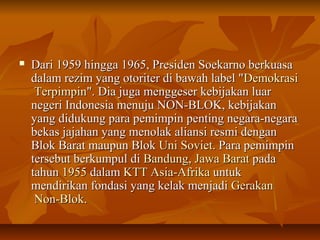  Dari 1959 hingga 1965, Presiden SSooeekkaarrnnoo bbeerrkkuuaassaa 
ddaallaamm rreezziimm yyaanngg oottoorriitteerr ddii bbaawwaahh llaabbeell ""DDeemmookkrraassii 
TTeerrppiimmppiinn"".. DDiiaa jjuuggaa mmeennggggeesseerr kkeebbiijjaakkaann lluuaarr 
nneeggeerrii IInnddoonneessiiaa mmeennuujjuu NNOONN--BBLLOOKK,, kkeebbiijjaakkaann 
yyaanngg ddiidduukkuunngg ppaarraa ppeemmiimmppiinn ppeennttiinngg nneeggaarraa--nneeggaarraa 
bbeekkaass jjaajjaahhaann yyaanngg mmeennoollaakk aalliiaannssii rreessmmii ddeennggaann 
BBllookk BBaarraatt mmaauuppuunn BBllookk UUnnii SSoovviieett.. PPaarraa ppeemmiimmppiinn 
tteerrsseebbuutt bbeerrkkuummppuull ddii BBaanndduunngg,, JJaawwaa BBaarraatt ppaaddaa 
ttaahhuunn 11995555 ddaallaamm KKTTTT AAssiiaa--AAffrriikkaa uunnttuukk 
mmeennddiirriikkaann ffoonnddaassii yyaanngg kkeellaakk mmeennjjaaddii GGeerraakkaann 
NNoonn--BBllookk.. 
 
