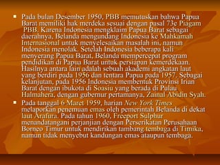  PPaaddaa bbuullaann DDeesseemmbbeerr 1199550,, PPBBBB mmeemmuuttuusskkaann bbaahhwwaa PPaappuuaa 
BBaarraatt mmeemmiilliikkii hhaakk mmeerrddeekkaa sseessuuaaii ddeennggaann ppaassaall 7733ee PPiiaaggaamm 
PPBBBB.. KKaarreennaa IInnddoonneessiiaa mmeennggkkllaaiimm PPaappuuaa BBaarraatt sseebbaaggaaii 
ddaaeerraahhnnyyaa,, BBeellaannddaa mmeenngguunnddaanngg IInnddoonneessiiaa kkee MMaahhkkaammaahh 
IInntteerrnnaassiioonnaall uunnttuukk mmeennyyeelleessaaiikkaann mmaassaallaahh iinnii,, nnaammuunn 
IInnddoonneessiiaa mmeennoollaakk.. SSeetteellaahh IInnddoonneessiiaa bbeebbeerraappaa kkaallii 
mmeennyyeerraanngg PPaappuuaa BBaarraatt,, BBeellaannddaa mmeemmppeerrcceeppaatt pprrooggrraamm 
ppeennddiiddiikkaann ddii PPaappuuaa BBaarraatt uunnttuukk ppeerrssiiaappaann kkeemmeerrddeekkaaaann.. 
HHaassiillnnyyaa aannttaarraa llaaiinn aaddaallaahh sseebbuuaahh aakkaaddeemmii aannggkkaattaann llaauutt 
yyaanngg bbeerrddiirrii ppaaddaa 11995566 ddaann tteennttaarraa PPaappuuaa ppaaddaa 11995577.. SSeebbaaggaaii 
kkeellaannjjuuttaann,, ppaaddaa 11995566 IInnddoonneessiiaa mmeemmbbeennttuukk PPrroovviinnssii IIrriiaann 
BBaarraatt ddeennggaann iibbuukkoottaa ddii SSooaassiiuu yyaanngg bbeerraaddaa ddii PPuullaauu 
HHaallmmaahheerraa,, ddeennggaann gguubbeerrnnuurr ppeerrttaammaannyyaa,, ZZaaiinnaall AAbbiiddiinn SSyyaahh.. 
 PPaaddaa ttaannggggaall 66 MMaarreett 11995599,, hhaarriiaann NNeeww YYoorrkk TTiimmeess 
mmeellaappoorrkkaann ppeenneemmuuaann eemmaass oolleehh ppeemmeerriinnttaahh BBeellaannddaa ddii ddeekkaatt 
llaauutt AArraaffuurraa.. PPaaddaa ttaahhuunn 1199660,, FFrreeeeppoorrtt SSuullpphhuurr 
mmeennaannddaattaannggaannii ppeerrjjaannjjiiaann ddeennggaann PPeerrsseerriikkaattaann PPeerruussaahhaaaann 
BBoorrnneeoo TTiimmuurr uunnttuukk mmeennddiirriikkaann ttaammbbaanngg tteemmbbaaggaa ddii TTiimmiikkaa,, 
nnaammuunn ttiiddaakk mmeennyyeebbuutt kkaanndduunnggaann eemmaass aattaauuppuunn tteemmbbaaggaa.. 
 