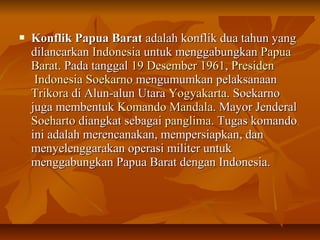 KKoonnfflliikk PPaappuuaa BBaarraatt aaddaallaahh kkoonnfflliikk dduuaa ttaahhuunn yyaanngg 
ddiillaannccaarrkkaann IInnddoonneessiiaa uunnttuukk mmeennggggaabbuunnggkkaann PPaappuuaa 
BBaarraatt.. PPaaddaa ttaannggggaall 1199 DDeesseemmbbeerr 11996611,, PPrreessiiddeenn 
IInnddoonneessiiaa SSooeekkaarrnnoo mmeenngguummuummkkaann ppeellaakkssaannaaaann 
TTrriikkoorraa ddii AAlluunn--aalluunn UUttaarraa YYooggyyaakkaarrttaa.. SSooeekkaarrnnoo 
jjuuggaa mmeemmbbeennttuukk KKoommaannddoo MMaannddaallaa.. MMaayyoorr JJeennddeerraall 
SSooeehhaarrttoo ddiiaannggkkaatt sseebbaaggaaii ppaanngglliimmaa.. TTuuggaass kkoommaannddoo 
iinnii aaddaallaahh mmeerreennccaannaakkaann,, mmeemmppeerrssiiaappkkaann,, ddaann 
mmeennyyeelleennggggaarraakkaann ooppeerraassii mmiilliitteerr uunnttuukk 
mmeennggggaabbuunnggkkaann PPaappuuaa BBaarraatt ddeennggaann IInnddoonneessiiaa.. 
 