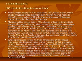 LLAATTAARR BBEELLAAKKAANNGG 
11994455:: KKeemmbbaalliinnyyaa BBeellaannddaa bbeerrssaammaa SSeekkuuttuu 
 SSeessuuaaii ddeennggaann ppeerrjjaannjjiiaann WWiinnaa ppaaddaa ttaahhuunn 11994422,, bbaahhwwaa nneeggaarraa--nneeggaarraa 
sseekkuuttuu bbeerrsseeppaakkaatt uunnttuukk mmeennggeemmbbaalliikkaann wwiillaayyaahh--wwiillaayyaahh yyaanngg kkiinnii 
ddiidduudduukkii JJeeppaanngg ppaaddaa ppeemmiilliikk kkoolloonniinnyyaa mmaassiinngg--mmaassiinngg bbiillaa JJeeppaanngg 
bbeerrhhaassiill ddiiuussiirr ddaarrii ddaaeerraahh ppeenndduudduukkaannnnyyaa.. 
 MMeennjjeellaanngg aakkhhiirr ppeerraanngg,, ttaahhuunn 11994455,, sseebbaaggiiaann wwiillaayyaahh IInnddoonneessiiaa tteellaahh 
ddiikkuuaassaaii oolleehh tteennttaarraa SSeekkuuttuu.. SSaattuuaann tteennttaarraa AAuussttrraalliiaa tteellaahh mmeennddaarraattkkaann 
ppaassuukkaannnnyyaa ddii MMaakkaassaarr ddaann BBaannjjaarrmmaassiinn,, sseeddaannggkkaann BBaalliikkppaappaann tteellaahh 
ddiidduudduukkii oolleehh AAuussttrraalliiaa sseebbeelluumm JJeeppaanngg mmeennyyaattaakkaann mmeennyyeerraahh kkaallaahh.. 
SSeemmeennttaarraa PPuullaauu MMoorroottaaii ddaann IIrriiaann BBaarraatt bbeerrssaammaa--ssaammaa ddiikkuuaassaaii oolleehh 
ssaattuuaann tteennttaarraa AAuussttrraalliiaa ddaann AAmmeerriikkaa SSeerriikkaatt ddii bbaawwaahh ppiimmppiinnaann JJeennddeerraall 
DDoouuggllaass MMaaccAArrtthhuurr,, PPaanngglliimmaa KKoommaannddoo KKaawwaassaann AAssiiaa BBaarraatt DDaayyaa ((SSoouutthh 
WWeesstt PPaacciiffiicc AArreeaa CCoommmmaanndd//SSWWPPAACC)).. 
 SSeetteellaahh ppeerraanngg uussaaii,, tteennttaarraa AAuussttrraalliiaa bbeerrttaanngggguunngg jjaawwaabb tteerrhhaaddaapp 
KKaalliimmaannttaann ddaann IInnddoonneessiiaa bbaaggiiaann TTiimmuurr,, AAmmeerriikkaa SSeerriikkaatt mmeenngguuaassaaii 
FFiilliippiinnaa ddaann tteennttaarraa IInnggggrriiss ddaallaamm bbeennttuukk kkoommaannddoo SSEEAACC ((SSoouutthh EEaasstt 
AAssiiaa CCoommmmaanndd)) bbeerrttaanngggguunngg jjaawwaabb aattaass IInnddiiaa,, BBuurrmmaa,, SSrriillaannkkaa,, MMaallaayyaa,, 
SSuummaattrraa,, JJaawwaa ddaann IInnddoocciinnaa.. SSEEAACC ddeennggaann PPaanngglliimmaa LLoorrdd MMoouunnttbbaatttteenn 
sseebbaaggaaii KKoommaannddoo TTeerrttiinnggggii SSeekkuuttuu ddii AAssiiaa TTeennggggaarraa bbeerrttuuggaass mmeelluuccuuttii 
bbaallaa tteenntteerraa JJeeppaanngg ddaann mmeenngguurruuss ppeennggeemmbbaalliiaann ttaawwaannaann ppeerraanngg ddaann 
ttaawwaannaann wwaarrggaa ssiippiill sseekkuuttuu ((RReeccoovveerreedd AAlllliieedd PPrriissoonneerrss ooff WWaarr aanndd 
IInntteerrnneeeess//RRAAPPWWII)).. 
 