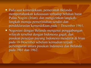  Pada ssaaaatt kkeemmeerrddeekkaaaann,, ppeemmeerriinnttaahh BBeellaannddaa 
mmeemmppeerrttaahhaannkkaann kkeekkuuaassaaaann tteerrhhaaddaapp bbeellaahhaann bbaarraatt 
PPuullaauu NNuuggiinnii ((IIrriiaann)),, ddaann mmeennggiizziinnkkaann llaannggkkaahh-- 
llaannggkkaahh mmeennuujjuu ppeemmeerriinnttaahhaann--sseennddiirrii ddaann 
ppeennddeekkllaarraassiiaann kkeemmeerrddeekkaaaann ppaaddaa 11 DDeesseemmbbeerr 11996611.. 
 NNeeggoossiiaassii ddeennggaann BBeellaannddaa mmeennggeennaaii ppeennggggaabbuunnggaann 
wwiillaayyaahh tteerrsseebbuutt ddeennggaann IInnddoonneessiiaa ggaaggaall,, ddaann 
ppaassuukkaann ppeenneerrjjuunn ppaayyuunngg IInnddoonneessiiaa mmeennddaarraatt ddii IIrriiaann 
ppaaddaa 1188 DDeesseemmbbeerr sseebbeelluumm kkeemmuuddiiaann tteerrjjaaddii 
ppeerrtteemmppuurraann aannttaarraa ppaassuukkaann IInnddoonneessiiaa ddaann BBeellaannddaa 
ppaaddaa 11996611 ddaann 1199662.. 
 