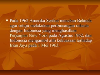  Pada 1962 Amerika SSeerriikkaatt mmeenneekkaann BBeellaannddaa 
aaggaarr sseettuujjuu mmeellaakkuukkaann ppeerrbbiinnccaannggaann rraahhaassiiaa 
ddeennggaann IInnddoonneessiiaa yyaanngg mmeenngghhaassiillkkaann 
PPeerrjjaannjjiiaann NNeeww YYoorrkk ppaaddaa AAgguussttuuss 1199662,, ddaann 
IInnddoonneessiiaa mmeennggaammbbiill aalliihh kkeekkuuaassaaaann tteerrhhaaddaapp 
IIrriiaann JJaayyaa ppaaddaa 11 MMeeii 11996633.. 
 