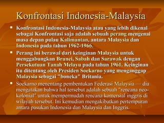 KKoonnffrroonnttaassii IInnddoonneessiiaa--MMaallaayyssiiaa 
 KKoonnffrroonnttaassii IInnddoonneessiiaa--MMaallaayyssiiaa aattaauu yyaanngg lleebbiihh ddiikkeennaall 
sseebbaaggaaii KKoonnffrroonnttaassii ssaajjaa aaddaallaahh sseebbuuaahh ppeerraanngg mmeennggeennaaii 
mmaassaa ddeeppaann ppuullaauu KKaalliimmaannttaann,, aannttaarraa MMaallaayyssiiaa ddaann 
IInnddoonneessiiaa ppaaddaa ttaahhuunn 11996622--11996666.. 
 PPeerraanngg iinnii bbeerraawwaall ddaarrii kkeeiinnggiinnaann MMaallaayyssiiaa uunnttuukk 
mmeennggggaabbuunnggkkaann BBrruunneeii,, SSaabbaahh ddaann SSaarraawwaakk ddeennggaann 
PPeerrsseekkuuttuuaann TTaannaahh MMeellaayyuu ppaaddaa ttaahhuunn 11996611.. KKeeiinnggiinnaann 
iittuu ddiitteennttaanngg oolleehh PPrreessiiddeenn SSooeekkaarrnnoo yyaanngg mmeennggaannggggaapp 
MMaallaayyssiiaa sseebbaaggaaii ""bboonneekkaa"" BBrriittaanniiaa.. 
 SSooeekkaarrnnoo mmeenneennttaanngg ppeemmbbeennttuukkaann FFeeddeerraassii MMaallaayyssiiaa —— ddiiaa 
mmeennggaattaakkaann bbaahhwwaa hhaall tteerrsseebbuutt aaddaallaahh sseebbuuaahh ""rreennccaannaa nneeoo-- 
kkoolloonniiaall"" uunnttuukk mmeemmppeerrmmuuddaahh rreennccaannaa kkoommeerrssiiaall iinnggggrriiss ddii 
wwiillaayyaahh tteerrsseebbuutt.. IInnii kkeemmuuddiiaann mmeennggaakkiibbaattkkaann ppeerrtteemmppuurraann 
aannttaarraa ppaassuukkaann IInnddoonneessiiaa ddaann MMaallaayyssiiaa ddaann IInnggggrriiss.. 
 