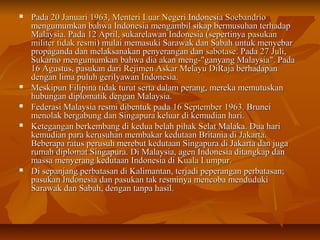  PPaaddaa 20 JJaannuuaarrii 11996633,, MMeenntteerrii LLuuaarr NNeeggeerrii IInnddoonneessiiaa SSooeebbaannddrriioo 
mmeenngguummuummkkaann bbaahhwwaa IInnddoonneessiiaa mmeennggaammbbiill ssiikkaapp bbeerrmmuussuuhhaann tteerrhhaaddaapp 
MMaallaayyssiiaa.. PPaaddaa 112 AApprriill,, ssuukkaarreellaawwaann IInnddoonneessiiaa ((sseeppeerrttiinnyyaa ppaassuukkaann 
mmiilliitteerr ttiiddaakk rreessmmii)) mmuullaaii mmeemmaassuukkii SSaarraawwaakk ddaann SSaabbaahh uunnttuukk mmeennyyeebbaarr 
pprrooppaaggaannddaa ddaann mmeellaakkssaannaakkaann ppeennyyeerraannggaann ddaann ssaabboottaassee.. PPaaddaa 277 JJuullii,, 
SSuukkaarrnnoo mmeenngguummuummkkaann bbaahhwwaa ddiiaa aakkaann mmeenngg--""ggaannyyaanngg MMaallaayyssiiaa"".. PPaaddaa 
1166 AAgguussttuuss,, ppaassuukkaann ddaarrii RReejjiimmeenn AAsskkaarr MMeellaayyuu DDiiRRaajjaa bbeerrhhaaddaappaann 
ddeennggaann lliimmaa ppuulluuhh ggeerriillyyaawwaann IInnddoonneessiiaa.. 
 MMeesskkiippuunn FFiilliippiinnaa ttiiddaakk ttuurruutt sseerrttaa ddaallaamm ppeerraanngg,, mmeerreekkaa mmeemmuuttuusskkaann 
hhuubbuunnggaann ddiipplloommaattiikk ddeennggaann MMaallaayyssiiaa.. 
 FFeeddeerraassii MMaallaayyssiiaa rreessmmii ddiibbeennttuukk ppaaddaa 1166 SSeepptteemmbbeerr 11996633.. BBrruunneeii 
mmeennoollaakk bbeerrggaabbuunngg ddaann SSiinnggaappuurraa kkeelluuaarr ddii kkeemmuuddiiaann hhaarrii.. 
 KKeetteeggaannggaann bbeerrkkeemmbbaanngg ddii kkeedduuaa bbeellaahh ppiihhaakk SSeellaatt MMaallaakkaa.. DDuuaa hhaarrii 
kkeemmuuddiiaann ppaarraa kkeerruussuuhhaann mmeemmbbaakkaarr kkeedduuttaaaann BBrriittaanniiaa ddii JJaakkaarrttaa.. 
BBeebbeerraappaa rraattuuss ppeerruussuuhh mmeerreebbuutt kkeedduuttaaaann SSiinnggaappuurraa ddii JJaakkaarrttaa ddaann jjuuggaa 
rruummaahh ddiipplloommaatt SSiinnggaappuurraa.. DDii MMaallaayyssiiaa,, aaggeenn IInnddoonneessiiaa ddiittaannggkkaapp ddaann 
mmaassssaa mmeennyyeerraanngg kkeedduuttaaaann IInnddoonneessiiaa ddii KKuuaallaa LLuummppuurr.. 
 DDii sseeppaannjjaanngg ppeerrbbaattaassaann ddii KKaalliimmaannttaann,, tteerrjjaaddii ppeeppeerraannggaann ppeerrbbaattaassaann;; 
ppaassuukkaann IInnddoonneessiiaa ddaann ppaassuukkaann ttaakk rreessmmiinnyyaa mmeennccoobbaa mmeenndduudduukkii 
SSaarraawwaakk ddaann SSaabbaahh,, ddeennggaann ttaannppaa hhaassiill.. 
 