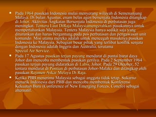  PPaaddaa 11996644 ppaassuukkaann IInnddoonneessiiaa mmuullaaii mmeennyyeerraanngg wwiillaayyaahh ddii SSeemmeennaannjjuunngg 
MMaallaayyaa.. DDii bbuullaann AAgguussttuuss,, eennaamm bbeellaass aaggeenn bbeerrsseennjjaattaa IInnddoonneessiiaa ddiittaannggkkaapp 
ddii JJoohhoorr.. AAkkttiivviittaass AAnnggkkaattaann BBeerrsseennjjaattaa IInnddoonneessiiaa ddii ppeerrbbaattaassaann jjuuggaa 
mmeenniinnggkkaatt.. TTeenntteerraa LLaauutt DDiiRRaajjaa MMaallaayyssiiaammeennggeerraahhkkaann ppaassuukkaannnnyyaa uunnttuukk 
mmeemmppeerrttaahhaannkkaann MMaallaayyssiiaa.. TTeenntteerraa MMaallaayyssiiaa hhaannyyaa sseeddiikkiitt ssaajjaa yyaanngg 
ddiittuurruunnkkaann ddaann hhaarruuss bbeerrggaannttuunngg ppaaddaa ppooss ppeerrbbaattaassaann ddaann ppeennggaawwaassaann uunniitt 
kkoommaannddoo.. MMiissii uuttaammaa mmeerreekkaa aaddaallaahh uunnttuukk mmeenncceeggaahh mmaassuukknnyyaa ppaassuukkaann 
IInnddoonneessiiaa kkee MMaallaayyssiiaa.. SSeebbaaggiiaann bbeessaarr ppiihhaakk yyaanngg tteerrlliibbaatt kkoonnfflliikk sseennjjaattaa 
ddeennggaann IInnddoonneessiiaa aaddaallaahh IInnggggrriiss ddaann AAuussttrraalliiaa,, tteerruuttaammaa 
SSppeecciiaall AAiirr SSeerrvviiccee.. 
 PPaaddaa 1177 AAgguussttuuss ppaassuukkaann tteerrjjuunn ppaayyuunngg mmeennddaarraatt ddii ppaannttaaii bbaarraatt ddaayyaa 
JJoohhoorr ddaann mmeennccoobbaa mmeemmbbeennttuukk ppaassuukkaann ggeerriillyyaa.. PPaaddaa 2 SSeepptteemmbbeerr 11996644 
ppaassuukkaann tteerrjjuunn ppaayyuunngg ddiiddaarraattkkaann ddii LLaabbiiss,, JJoohhoorr.. PPaaddaa 299 OOkkttoobbeerr,, 552 
tteennttaarraa mmeennddaarraatt ddii PPoonnttiiaann ddii ppeerrbbaattaassaann JJoohhoorr--MMaallaakkaa ddaann ddiittaannggkkaapp oolleehh 
ppaassuukkaann RReejjiimmeenn AAsskkaarr MMeellaayyuu DDii RRaajjaa.. 
 KKeettiikkaa PPBBBB mmeenneerriimmaa MMaallaayyssiiaa sseebbaaggaaii aannggggoottaa ttiiddaakk tteettaapp.. SSuukkaarrnnoo 
mmeennaarriikk IInnddoonneessiiaa ddaarrii PPBBBB ddaann mmeennccoobbaa mmeemmbbeennttuukk KKoonnffeerreennssii 
KKeekkuuaattaann BBaarruu ((CCoonnffeerreennccee ooff NNeeww EEmmeerrggiinngg FFoorrcceess,, CCoonneeffoo)) sseebbaaggaaii 
aalltteerrnnaattiiff.. 
 