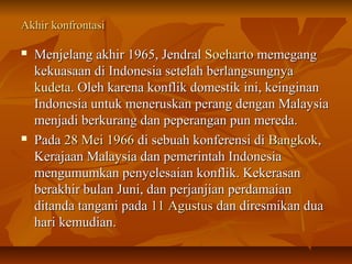 AAkkhhiirr kkoonnffrroonnttaassii 
 MMeennjjeellaanngg aakkhhiirr 11996655,, JJeennddrraall SSooeehhaarrttoo mmeemmeeggaanngg 
kkeekkuuaassaaaann ddii IInnddoonneessiiaa sseetteellaahh bbeerrllaannggssuunnggnnyyaa 
kkuuddeettaa.. OOlleehh kkaarreennaa kkoonnfflliikk ddoommeessttiikk iinnii,, kkeeiinnggiinnaann 
IInnddoonneessiiaa uunnttuukk mmeenneerruusskkaann ppeerraanngg ddeennggaann MMaallaayyssiiaa 
mmeennjjaaddii bbeerrkkuurraanngg ddaann ppeeppeerraannggaann ppuunn mmeerreeddaa.. 
 PPaaddaa 288 MMeeii 11996666 ddii sseebbuuaahh kkoonnffeerreennssii ddii BBaannggkkookk,, 
KKeerraajjaaaann MMaallaayyssiiaa ddaann ppeemmeerriinnttaahh IInnddoonneessiiaa 
mmeenngguummuummkkaann ppeennyyeelleessaaiiaann kkoonnfflliikk.. KKeekkeerraassaann 
bbeerraakkhhiirr bbuullaann JJuunnii,, ddaann ppeerrjjaannjjiiaann ppeerrddaammaaiiaann 
ddiittaannddaa ttaannggaannii ppaaddaa 1111 AAgguussttuuss ddaann ddiirreessmmiikkaann dduuaa 
hhaarrii kkeemmuuddiiaann.. 
 