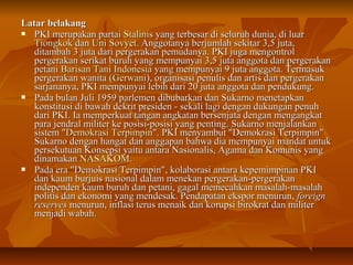 LLaattaarr bbeellaakkaanngg 
 PPKKII mmeerruuppaakkaann ppaarrttaaii SSttaalliinniiss yyaanngg tteerrbbeessaarr ddii sseelluurruuhh dduunniiaa,, ddii lluuaarr 
TTiioonnggkkookk ddaann UUnnii SSoovvyyeett.. AAnnggggoottaannyyaa bbeerrjjuummllaahh sseekkiittaarr 33,,55 jjuuttaa,, 
ddiittaammbbaahh 33 jjuuttaa ddaarrii ppeerrggeerraakkaann ppeemmuuddaannyyaa.. PPKKII jjuuggaa mmeennggoonnttrrooll 
ppeerrggeerraakkaann sseerriikkaatt bbuurruuhh yyaanngg mmeemmppuunnyyaaii 33,,55 jjuuttaa aannggggoottaa ddaann ppeerrggeerraakkaann 
ppeettaannii BBaarriissaann TTaannii IInnddoonneessiiaa yyaanngg mmeemmppuunnyyaaii 99 jjuuttaa aannggggoottaa.. TTeerrmmaassuukk 
ppeerrggeerraakkaann wwaanniittaa ((GGeerrwwaannii)),, oorrggaanniissaassii ppeennuulliiss ddaann aarrttiiss ddaann ppeerrggeerraakkaann 
ssaarrjjaannaannyyaa,, PPKKII mmeemmppuunnyyaaii lleebbiihh ddaarrii 20 jjuuttaa aannggggoottaa ddaann ppeenndduukkuunngg.. 
 PPaaddaa bbuullaann JJuullii 11995599 ppaarrlleemmeenn ddiibbuubbaarrkkaann ddaann SSuukkaarrnnoo mmeenneettaappkkaann 
kkoonnssttiittuussii ddii bbaawwaahh ddeekkrriitt pprreessiiddeenn -- sseekkaallii llaaggii ddeennggaann dduukkuunnggaann ppeennuuhh 
ddaarrii PPKKII.. IIaa mmeemmppeerrkkuuaatt ttaannggaann aannggkkaattaann bbeerrsseennjjaattaa ddeennggaann mmeennggaannggkkaatt 
ppaarraa jjeennddrraall mmiilliitteerr kkee ppoossiissii--ppoossiissii yyaanngg ppeennttiinngg.. SSuukkaarrnnoo mmeennjjaallaannkkaann 
ssiisstteemm ""DDeemmookkrraassii TTeerrppiimmppiinn"".. PPKKII mmeennyyaammbbuutt ""DDeemmookkrraassii TTeerrppiimmppiinn"" 
SSuukkaarrnnoo ddeennggaann hhaannggaatt ddaann aannggggaappaann bbaahhwwaa ddiiaa mmeemmppuunnyyaaii mmaannddaatt uunnttuukk 
ppeerrsseekkuuttuuaann KKoonnsseeppssii yyaaiittuu aannttaarraa NNaassiioonnaalliiss,, AAggaammaa ddaann KKoommuunniiss yyaanngg 
ddiinnaammaakkaann NNAASSAAKKOOMM.. 
 PPaaddaa eerraa ""DDeemmookkrraassii TTeerrppiimmppiinn"",, kkoollaabboorraassii aannttaarraa kkeeppeemmiimmppiinnaann PPKKII 
ddaann kkaauumm bbuurrjjuuiiss nnaassiioonnaall ddaallaamm mmeenneekkaann ppeerrggeerraakkaann--ppeerrggeerraakkaann 
iinnddeeppeennddeenn kkaauumm bbuurruuhh ddaann ppeettaannii,, ggaaggaall mmeemmeeccaahhkkaann mmaassaallaahh--mmaassaallaahh 
ppoolliittiiss ddaann eekkoonnoommii yyaanngg mmeennddeessaakk.. PPeennddaappaattaann eekkssppoorr mmeennuurruunn,, ffoorreeiiggnn 
rreesseerrvveess mmeennuurruunn,, iinnffllaassii tteerruuss mmeennaaiikk ddaann kkoorruuppssii bbiirrookkrraatt ddaann mmiilliitteerr 
mmeennjjaaddii wwaabbaahh.. 
 