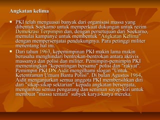 AAnnggkkaattaann kkeelliimmaa 
 PPKKII tteellaahh mmeenngguuaassaaii bbaannyyaakk ddaarrii oorrggaanniissaassii mmaassssaa yyaanngg 
ddiibbeennttuukk SSooeekkaarrnnoo uunnttuukk mmeemmppeerrkkuuaatt dduukkuunnggaann uunnttuukk rreezziimm 
DDeemmookkrraassii TTeerrppiimmppiinn ddaann,, ddeennggaann ppeerrsseettuujjuuaann ddaarrii SSooeekkaarrnnoo,, 
mmeemmuullaaii kkaammppaannyyee uunnttuukk mmeemmbbeennttuukk ""AAnnggkkaattaann KKeelliimmaa"" 
ddeennggaann mmeemmppeerrsseennjjaattaaii ppeenndduukkuunnggnnyyaa.. PPaarraa ppeettiinnggggii mmiilliitteerr 
mmeenneennttaanngg hhaall iinnii.. 
 DDaarrii ttaahhuunn 11996633,, kkeeppeemmiimmppiinnaann PPKKII mmaakkiinn llaammaa mmaakkiinn 
bbeerruussaahhaa mmeenngghhiinnddaarrii bbeennttrrookkaann--bbeennttrrookkaann aannttaarraa aakkttiivviiss 
mmaassssaannyyaa ddaann ppoolliissii ddaann mmiilliitteerr.. PPeemmiimmppiinn--ppeemmiimmppiinn PPKKII 
mmeemmeennttiinnggkkaann ""kkeeppeennttiinnggaann bbeerrssaammaa"" ppoolliissii ddaann ""rraakkyyaatt"".. 
PPeemmiimmppiinn PPKKII DDNN AAiiddiitt mmeennggiillhhaammii ssllooggaann ""UUnnttuukk 
KKeetteennttrraammaann UUmmuumm BBaannttuu PPoolliissii"".. DDii bbuullaann AAgguussttuuss 11996644,, 
AAiiddiitt mmeennggaannjjuurrkkaann sseemmuuaa aannggggoottaa PPKKII mmeemmbbeerrssiihhkkaann ddiirrii 
ddaarrii ""ssiikkaapp--ssiikkaapp sseekkttaarriiaann"" kkeeppaaddaa aannggkkaattaann bbeerrsseennjjaattaa,, 
mmeennggiimmbbaauu sseemmuuaa ppeennggaarraanngg ddaann sseenniimmaann ssaayyaapp--kkiirrii uunnttuukk 
mmeemmbbuuaatt ""mmaassssaa tteennttaarraa"" ssuubbyyeekk kkaarryyaa--kkaarryyaa mmeerreekkaa.. 
 