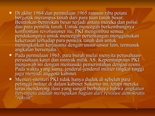  DDii aakkhhiirr 11996644 ddaann ppeerrmmuullaaaann 11996655 rraattuussaann rriibbuu ppeettaannii 
bbeerrggeerraakk mmeerraammppaass ttaannaahh ddaarrii ppaarraa ttuuaann ttaannaahh bbeessaarr.. 
BBeennttrrookkaann--bbeennttrrookkaann bbeessaarr tteerrjjaaddii aannttaarraa mmeerreekkaa ddaann ppoolliissii 
ddaann ppaarraa ppeemmiilliikk ttaannaahh.. UUnnttuukk mmeenncceeggaahh bbeerrkkeemmbbaannggnnyyaa 
kkoonnffrroonnttaassii rreevvoolluussiioonneerr iittuu,, PPKKII mmeennggiimmbbaauu sseemmuuaa 
ppeenndduukkuunnggnnyyaa uunnttuukk mmeenncceeggaahh ppeerrtteennttaannggaann mmeenngggguunnaakkaann 
kkeekkeerraassaann tteerrhhaaddaapp ppaarraa ppeemmiilliikk ttaannaahh ddaann uunnttuukk 
mmeenniinnggkkaattkkaann kkeerrjjaassaammaa ddeennggaann uunnssuurr--uunnssuurr llaaiinn,, tteerrmmaassuukk 
aannggkkaattaann bbeerrsseennjjaattaa.. 
 PPaaddaa ppeerrmmuullaaaann 11996655,, ppaarraa bbuurruuhh mmuullaaii mmeennyyiittaa ppeerruussaahhaaaann-- 
ppeerruussaahhaaaann kkaarreett ddaann mmiinnyyaakk mmiilliikk AASS.. KKeeppeemmiimmppiinnaann PPKKII 
mmeennjjaawwaabb iinnii ddeennggaann mmeemmaassuukkii ppeemmeerriinnttaahhaann ddeennggaann rreessmmii.. 
PPaaddaa wwaakkttuu yyaanngg ssaammaa,, jjeennddeerraall--jjeennddeerraall mmiilliitteerr ttiinnggkkaatt ttiinnggggii 
jjuuggaa mmeennjjaaddii aannggggoottaa kkaabbiinneett.. 
 MMeenntteerrii--mmeenntteerrii PPKKII ttiiddaakk hhaannyyaa dduudduukk ddii sseebbeellaahh ppaarraa 
ppeettiinnggggii mmiilliitteerr ddii ddaallaamm kkaabbiinneett SSuukkaarrnnoo iinnii,, tteettaappii mmeerreekkaa 
tteerruuss mmeennddoorroonngg iilluussii yyaanngg ssaannggaatt bbeerrbbaahhaayyaa bbaahhwwaa aannggkkaattaann 
bbeerrsseennjjaattaa aaddaallaahh mmeerruuppaakkaann bbaaggiiaann ddaarrii rreevvoolluussii ddeemmookkrraattiiss 
""rraakkyyaatt"".. 
 