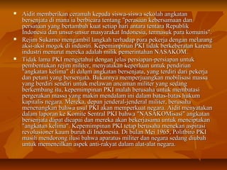  Aidit memberikan ceramah kepada siswa-ssiisswwaa sseekkoollaahh aannggkkaattaann 
bbeerrsseennjjaattaa ddii mmaannaa iiaa bbeerrbbiiccaarraa tteennttaanngg ""ppeerraassaaaann kkeebbeerrssaammaaaann ddaann 
ppeerrssaattuuaann yyaanngg bbeerrttaammbbaahh kkuuaatt sseettiiaapp hhaarrii aannttaarraa tteennttaarraa RReeppuubblliikk 
IInnddoonneessiiaa ddaann uunnssuurr--uunnssuurr mmaassyyaarraakkaatt IInnddoonneessiiaa,, tteerrmmaassuukk ppaarraa kkoommuunniiss"".. 
 RReejjiimm SSuukkaarrnnoo mmeennggaammbbiill llaannggkkaahh tteerrhhaaddaapp ppaarraa ppeekkeerrjjaa ddeennggaann mmeellaarraanngg 
aakkssii--aakkssii mmooggookk ddii iinndduussttrrii.. KKeeppeemmiimmppiinnaann PPKKII ttiiddaakk bbeerrkkeebbeerraattaann kkaarreennaa 
iinndduussttrrii mmeennuurruutt mmeerreekkaa aaddaallaahh mmiilliikk ppeemmeerriinnttaahhaann NNAASSAAKKOOMM.. 
 TTiiddaakk llaammaa PPKKII mmeennggeettaahhuuii ddeennggaann jjeellaass ppeerrssiiaappaann--ppeerrssiiaappaann uunnttuukk 
ppeemmbbeennttuukkaann rreejjiimm mmiilliitteerr,, mmeennyyaattaakkaann kkeeppeerrlluuaann uunnttuukk ppeennddiirriiaann 
""aannggkkaattaann kkeelliimmaa"" ddii ddaallaamm aannggkkaattaann bbeerrsseennjjaattaa,, yyaanngg tteerrddiirrii ddaarrii ppeekkeerrjjaa 
ddaann ppeettaannii yyaanngg bbeerrsseennjjaattaa.. BBuukkaannnnyyaa mmeemmppeerrjjuuaannggkkaann mmoobbiilliissaassii mmaassssaa 
yyaanngg bbeerrddiirrii sseennddiirrii uunnttuukk mmeellaawwaann aannccaammaann mmiilliitteerr yyaanngg sseeddaanngg 
bbeerrkkeemmbbaanngg iittuu,, kkeeppeemmiimmppiinnaann PPKKII mmaallaahh bbeerruussaahhaa uunnttuukk mmeemmbbaattaassii 
ppeerrggeerraakkaann mmaassssaa yyaanngg mmaakkiinn mmeennddaallaamm iinnii ddaallaamm bbaattaass--bbaattaass hhuukkuumm 
kkaappiittaalliiss nneeggaarraa.. MMeerreekkaa,, ddeeppaann jjeennddeerraall--jjeennddeerraall mmiilliitteerr,, bbeerruussaahhaa 
mmeenneennaannggkkaann bbaahhwwaa uussuull PPKKII aakkaann mmeemmppeerrkkuuaatt nneeggaarraa.. AAiiddiitt mmeennyyaattaakkaann 
ddaallaamm llaappoorraann kkee KKoommiittee SSeennttrraall PPKKII bbaahhwwaa ""NNAASSAAKKOOMMiissaassii"" aannggkkaattaann 
bbeerrsseennjjaattaa ddaappaatt ddiiccaappaaii ddaann mmeerreekkaa aakkaann bbeekkeerrjjaassaammaa uunnttuukk mmeenncciippttaakkaann 
""aannggkkaattaann kkeelliimmaa"".. KKeeppeemmiimmppiinnaann PPKKII tteettaapp bbeerruussaahhaa mmeenneekkaann aassppiirraassii 
rreevvoolluussiioonneerr kkaauumm bbuurruuhh ddii IInnddoonneessiiaa.. DDii bbuullaann MMeeii 11996655,, PPoolliittbbiirroo PPKKII 
mmaassiihh mmeennddoorroonngg iilluussii bbaahhwwaa aappaarraattuuss mmiilliitteerr ddaann nneeggaarraa sseeddaanngg ddiiuubbaahh 
uunnttuukk mmeemmeenncciillkkaann aassppeekk aannttii--rraakkyyaatt ddaallaamm aallaatt--aallaatt nneeggaarraa.. 
 