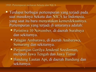1945: Pertempuran mmeellaawwaann SSeekkuuttuu ddaann NNIICCAA 
 TTeerrddaappaatt bbeerrbbaaggaaii ppeerrtteemmppuurraann yyaanngg tteerrjjaaddii ppaaddaa 
ssaaaatt mmaassuukknnyyaa SSeekkuuttuu ddaann NNIICCAA kkee IInnddoonneessiiaa,, 
yyaanngg ssaaaatt iittuu bbaarruu mmeennyyaattaakkaann kkeemmeerrddeekkaaaannnnyyaa.. 
PPeerrtteemmppuurraann yyaanngg tteerrjjaaddii ddii aannttaarraannyyaa aaddaallaahh:: 
 PPeerriissttiiwwaa 1100 NNoovveemmbbeerr,, ddii ddaaeerraahh SSuurraabbaayyaa 
ddaann sseekkiittaarrnnyyaa.. 
 PPaallaaggaann AAmmbbaarraawwaa,, ddii ddaaeerraahh AAmmbbaarraawwaa,, 
SSeemmaarraanngg ddaann sseekkiittaarrnnyyaa.. 
 PPeerrjjuuaannggaann GGeerriillyyaa JJeennddeerraall SSooeeddiirrmmaann,, 
mmeelliippuuttii JJaawwaa TTeennggaahh ddaann JJaawwaa TTiimmuurr 
 BBaanndduunngg LLaauuttaann AAppii,, ddii ddaaeerraahh BBaanndduunngg ddaann 
sseekkiittaarrnnyyaa.. 
 