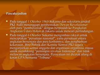 PPaassccaakkeejjaaddiiaann 
 PPaaddaa ttaannggggaall 11 OOkkttoobbeerr 11996655 SSuukkaarrnnoo ddaann sseekkrreettaarriiss jjeennddrraall 
PPKKII AAiiddiitt mmeennaannggggaappii ppeemmbbeennttuukkaann DDeewwaann RReevvoolluussiioonneerr 
oolleehh ppaarraa ""ppeemmbbeerroonnttaakk"" ddeennggaann bbeerrppiinnddaahh kkee PPaannggkkaallaann 
AAnnggkkaattaann UUddaarraa HHaalliimm ddii JJaakkaarrttaa uunnttuukk mmeennccaarrii ppeerrlliinndduunnggaann.. 
 PPaaddaa ttaannggggaall 66 OOkkttoobbeerr SSuukkaarrnnoo mmeennggiimmbbaauu rraakkyyaatt uunnttuukk 
mmeenncciippttaakkaann ""ppeerrssaattuuaann nnaassiioonnaall"",, yyaaiittuu ppeerrssaattuuaann aannttaarraa 
aannggkkaattaann bbeerrsseennjjaattaa ddaann ppaarraa kkoorrbbaannnnyyaa,, ddaann ppeenngghheennttiiaann 
kkeekkeerraassaann.. BBiirroo PPoolliittiikk ddaarrii KKoommiittee SSeennttrraall PPKKII sseeggeerraa 
mmeennggaannjjuurrkkaann sseemmuuaa aannggggoottaa ddaann oorrggaanniissaassii--oorrggaanniissaassii mmaassssaa 
uunnttuukk mmeenndduukkuunngg ""ppeemmiimmppiinn rreevvoolluussii IInnddoonneessiiaa"" ddaann ttiiddaakk 
mmeellaawwaann aannggkkaattaann bbeerrsseennjjaattaa.. PPeerrnnyyaattaaaann iinnii ddiicceettaakk uullaanngg ddii 
kkoorraann CCPPAA bbeerrnnaammaa ""TTrriibbuunnee"".. 
 