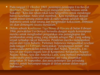  PPaaddaa ttaannggggaall 1122 OOkkttoobbeerr 11996655,, ppeemmiimmppiinn--ppeemmiimmppiinn UUnnii--SSoovvyyeett 
BBrreezzhhnneevv,, MMiikkooyyaann ddaann KKoossyyggiinn mmeennggiirriimm ppeessaann kkhhuussuuss uunnttuukk 
SSuukkaarrnnoo:: ""KKiittaa ddaann rreekkaann--rreekkaann kkiittaa bbeerrggeemmbbiirraa uunnttuukk mmeennddeennggaarr 
bbaahhwwaa kkeesseehhaattaann AAnnddaa tteellaahh mmeemmbbaaiikk......KKiittaa mmeennddeennggaarr ddeennggaann 
ppeennuuhh mmiinnaatt tteennttaanngg ppiiddaattoo aannddaa ddii rraaddiioo kkeeppaaddaa sseelluurruuhh rraakkyyaatt 
IInnddoonneessiiaa uunnttuukk tteettaapp tteennaanngg ddaann mmeenngghhiinnddaarrii kkeekkaaccaauuaann......IImmbbaauuaann 
iinnii aakkaann ddiimmeennggeerrttii sseeccaarraa mmeennddaallaamm.."" 
 DDaallaamm sseebbuuaahh KKoonnffeerreennssii TTiiggaa BBeennuuaa ddii HHaavvaannaa ddii bbuullaann FFeebbrruuaarrii 
11996666,, ppeerrwwaakkiillaann UUnnii--SSoovvyyeett bbeerruussaahhaa ddeennggaann sseeggaallaa kkeemmaammppuuaann 
mmeerreekkaa uunnttuukk mmeenngghhiinnddaarrii ppeenngguuttuukkaann aattaass ppeennaannggkkaappaann ddaann 
ppeemmbbuunnuuhhaann oorraanngg--oorraanngg yyaanngg ddiittuudduuhh sseebbaaggaaii PPKKII,, yyaanngg sseeddaanngg 
tteerrjjaaddii tteerrhhaaddaapp rraakkyyaatt IInnddoonneessiiaa.. PPeennddiirriiaann mmeerreekkaa mmeennddaappaattkkaann 
ppuujjiiaann ddaarrii rreejjiimm SSuuhhaarrttoo.. PPaarrlleemmeenn IInnddoonneessiiaa mmeennggeessaahhkkaann rreessoolluussii 
ppaaddaa ttaannggggaall 1111 FFeebbrruuaarrii,, mmeennyyaattaakkaann ""ppeenngghhaarrggaaaann ppeennuuhh"" aattaass 
uussaahhaa--uussaahhaa ppeerrwwaakkiillaann--ppeerrwwaakkiillaann ddaarrii NNeeppaall,, MMoonnggoolliiaa,, UUnnii-- 
SSoovvyyeett ddaann nneeggaarraa--nneeggaarraa llaaiinn ddii KKoonnppeerreennssii SSoolliiddaarriittaass NNeeggaarraa-- 
NNeeggaarraa AAffrriikkaa,, AAssiiaa ddaann AAmmeerriikkaa LLaattiinn,, yyaanngg bbeerrhhaassiill mmeenneettrraalliissiirr 
uussaahhaa--uussaahhaa ppaarraa kkoonnttrraa--rreevvoolluussiioonneerr aappaa yyaanngg ddiinnaammaakkaann 
ppeerrggeerraakkaann 3300 SSeepptteemmbbeerr,, ddaann ppaarraa ppeemmiimmppiinn ddaann ppeelliinndduunngg 
mmeerreekkaa,, uunnttuukk bbeerrccaammppuurr--ttaannggaann ddii ddaallaamm uurruussaann ddaallaamm nneeggeerrii 
IInnddoonneessiiaa.."" 
 
