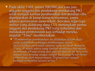  Pada akhir 11996655,, aannttaarraa 550000..000000 ddaann ssaattuu jjuuttaa 
aannggggoottaa--aannggggoottaa ddaann ppeenndduukkuunngg--ppeenndduukkuunngg PPKKII 
tteellaahh mmeennjjaaddii kkoorrbbaann ppeemmbbuunnuuhhaann ddaann ppuulluuhhaann rriibbuu 
ddiippeennjjaarraakkaann ddii kkaammpp--kkaammpp kkoonnsseennttrraassii,, ttaannppaa 
aaddaannyyaa ppeerrllaawwaannaann ssaammaa sseekkaallii.. SSeewwaakkttuu rreegguu--rreegguu 
mmiilliitteerr yyaanngg ddiidduukkuunngg ddaannaa CCIIAA mmeennaannggkkaappii sseemmuuaa 
aannggggoottaa ddaann ppeenndduukkuunngg PPKKII yyaanngg tteerrkkeettaahhuuii ddaann 
mmeellaakkuukkaann ppeemmbbaannttaaiiaann kkeejjii tteerrhhaaddaapp mmeerreekkaa,, 
mmaajjaallaahh ""TTiimmee"" mmeemmbbeerriittaakkaann:: 
 ""PPeemmbbuunnuuhhaann--ppeemmbbuunnuuhhaann iittuu ddiillaakkuukkaann ddaallaamm sskkaallaa 
yyaanngg sseeddeemmiikkiiaann sseehhiinnggggaa ppeemmbbuuaannggaann mmaayyaatt 
mmeennyyeebbaabbkkaann ppeerrssooaallaann ssaanniittaassii yyaanngg sseerriiuuss ddii SSuummaattrraa 
UUttaarraa,, ddii mmaannaa uuddaarraa yyaanngg lleemmbbaabb mmeemmbbaawwaa bbaauu mmaayyaatt 
mmeemmbbuussuukk.. OOrraanngg--oorraanngg ddaarrii ddaaeerraahh--ddaaeerraahh iinnii bbeerrcceerriittaa 
kkeeppaaddaa kkiittaa tteennttaanngg ssuunnggaaii--ssuunnggaaii kkeecciill yyaanngg bbeennaarr--bbeennaarr 
tteerrbbeenndduunngg oolleehh mmaayyaatt--mmaayyaatt.. TTrraannssppoorrttaassii ssuunnggaaii 
mmeennjjaaddii tteerrhhaammbbaatt sseeccaarraa sseerriiuuss.."" 
 