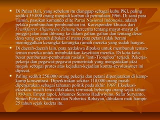  DDii PPuullaauu BBaallii,, yyaanngg sseebbeelluumm iittuu ddiiaannggggaapp sseebbaaggaaii kkuubbuu PPKKII,, ppaalliinngg 
sseeddiikkiitt 3355..000000 oorraanngg mmeennjjaaddii kkoorrbbaann ddii ppeerrmmuullaaaann 11996666.. DDii ssaannaa ppaarraa 
TTaammiinn,, ppaassuukkaann kkoommaannddoo eelliittee PPaarrttaaii NNaassiioonnaall IInnddoonneessiiaa,, aaddaallaahh 
ppeellaakkuu ppeemmbbuunnuuhhaann--ppeemmbbuunnuuhhaann iinnii.. KKoorreessppoonnddeenn kkhhuussuuss ddaarrii 
FFrraannkkffuurrtteerr AAllllggeemmeeiinnee ZZeeiittuunngg bbeerrcceerriittaa tteennttaanngg mmaayyaatt--mmaayyaatt ddii 
ppiinnggggiirr jjaallaann aattaauu ddiibbuuaanngg kkee ddaallaamm ggaalliiaann--ggaalliiaann ddaann tteennttaanngg ddeessaa-- 
ddeessaa yyaanngg sseeppaarruuhh ddiibbaakkaarr ddii mmaannaa ppaarraa ppeettaannii ttiiddaakk bbeerraannii 
mmeenniinnggggaallkkaann kkeerraannggkkaa--kkeerraannggkkaa rruummaahh mmeerreekkaa yyaanngg ssuuddaahh hhaanngguuss.. 
 DDii ddaaeerraahh--ddaaeerraahh llaaiinn,, ppaarraa tteerrddaakkwwaa ddiippaakkssaa uunnttuukk mmeemmbbuunnuuhh tteemmaann-- 
tteemmaann mmeerreekkaa uunnttuukk mmeemmbbuukkttiikkaann kkeesseettiiaaaann mmeerreekkaa.. DDii kkoottaa--kkoottaa 
bbeessaarr ppeemmbbuurruuaann--ppeemmbbuurruuaann rraassiiaalliiss ""aannttii--TTiioonngghhooaa"" tteerrjjaaddii.. PPeekkeerrjjaa-- 
ppeekkeerrjjaa ddaann ppeeggaawwaaii--ppeeggaawwaaii ppeemmeerriinnttaahh yyaanngg mmeennggaaddaakkaann aakkssii 
mmooggookk sseebbaaggaaii pprrootteess aattaass kkeejjaaddiiaann--kkeejjaaddiiaann kkoonnttrraa--rreevvoolluussiioonneerr iinnii 
ddiippeeccaatt.. 
 PPaalliinngg sseeddiikkiitt 225500,,000000 oorraanngg ppeekkeerrjjaa ddaann ppeettaannii ddiippeennjjaarraakkaann ddii kkaammpp-- 
kkaammpp kkoonnsseennttrraassii.. DDiippeerrkkiirraakkaann sseekkiittaarr 111100,,000000 oorraanngg mmaassiihh 
ddiippeennjjaarraakkaann sseebbaaggaaii ttaahhaannaann ppoolliittiikk ppaaddaa aakkhhiirr 11996699.. EEkksseekkuussii-- 
eekksseekkuussii mmaassiihh tteerruuss ddiillaakkuukkaann,, tteerrmmaassuukk bbeebbeerraappaa oorraanngg sseejjaakk ttaahhuunn 
11998800--aann.. EEmmppaatt ttaappooll,, JJoohhaannnneess SSuurroonnoo HHaaddiiwwiiyyiinnoo,, SSaaffaarr SSuurryyaannttoo,, 
SSiimmoonn PPeettrruuss SSuullaaeemmaann ddaann NNoobbeerrttuuss RRoohhaayyaann,, ddiihhuukkuumm mmaattii hhaammppiirr 
2255 ttaahhuunn sseejjaakk kkuuddeettaa iittuu.. 
 