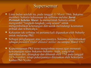 SSuuppeerrsseemmaarr 
 LLiimmaa bbuullaann sseetteellaahh iittuu,, ppaaddaa ttaannggggaall 1111 MMaarreett 11996666,, SSuukkaarrnnoo 
mmeemmbbeerrii SSuuhhaarrttoo kkeekkuuaassaaaann ttaakk tteerrbbaattaass mmeellaalluuii SSuurraatt 
PPeerriinnttaahh SSeebbeellaass MMaarreett.. IIaa mmeemmeerriinnttaahh SSuuhhaarrttoo uunnttuukk 
mmeennggaammbbiill ""llaannggkkaahh--llaannggkkaahh yyaanngg sseessuuaaii"" uunnttuukk 
mmeennggeemmbbaalliikkaann kkeetteennaannggaann ddaann uunnttuukk mmeelliinndduunnggii kkeeaammaannaann 
pprriibbaaddii ddaann wwiibbaawwaannyyaa.. 
 KKeekkuuaattaann ttaakk tteerrbbaattaass iinnii ppeerrttaammaa kkaallii ddiigguunnaakkaann oolleehh SSuuhhaarrttoo 
uunnttuukk mmeellaarraanngg PPKKII.. 
 SSeebbaaggaaii ppeenngghhaarrggaaaann aattaass jjaassaa--jjaassaannyyaa,, SSuukkaarrnnoo ddiippeerrttaahhaannkkaann 
sseebbaaggaaii pprreessiiddeenn ttiittuulleerr ddiikkttaattoorr mmiilliitteerr iittuu ssaammppaaii MMaarreett 11996677 
.. 
 KKeeppeemmiimmppiinnaann PPKKII tteerruuss mmeennggiimmbbaauu mmaassssaa aaggaarr mmeennuurruuttii 
kkeewweennaannggaann rreejjiimm SSuukkaarrnnoo--SSuuhhaarrttoo.. AAiiddiitt,, yyaanngg tteellaahh 
mmeellaarriikkaann ddiirrii,, ddiittaannggkkaapp ddaann ddiibbuunnuuhh oolleehh TTNNII ppaaddaa ttaannggggaall 
2244 NNoovveemmbbeerr,, tteettaappii ppeekkeerrjjaaaannnnyyaa ddiitteerruusskkaann oolleehh SSeekkrreettaarriiss 
KKeedduuaa PPKKII NNyyoottoo.. 
 