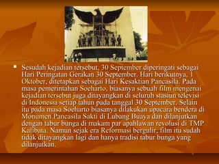  SSeessuuddaahh kkeejjaaddiiaann tteerrsseebbuutt,, 3300 SSeepptteemmbbeerr ddiippeerriinnggaattii sseebbaaggaaii 
HHaarrii PPeerriinnggaattaann GGeerraakkaann 3300 SSeepptteemmbbeerr.. HHaarrii bbeerriikkuuttnnyyaa,, 11 
OOkkttoobbeerr,, ddiitteettaappkkaann sseebbaaggaaii HHaarrii KKeessaakkttiiaann PPaannccaassiillaa.. PPaaddaa 
mmaassaa ppeemmeerriinnttaahhaann SSooeehhaarrttoo,, bbiiaassaannyyaa sseebbuuaahh ffiillmm mmeennggeennaaii 
kkeejjaaddiiaann tteerrsseebbuutt jjuuggaa ddiittaayyaannggkkaann ddii sseelluurruuhh ssttaassiiuunn tteelleevviissii 
ddii IInnddoonneessiiaa sseettiiaapp ttaahhuunn ppaaddaa ttaannggggaall 3300 SSeepptteemmbbeerr.. SSeellaaiinn 
iittuu ppaaddaa mmaassaa SSooeehhaarrttoo bbiiaassaannyyaa ddiillaakkuukkaann uuppaaccaarraa bbeennddeerraa ddii 
MMoonnuummeenn PPaannccaassiillaa SSaakkttii ddii LLuubbaanngg BBuuaayyaa ddaann ddiillaannjjuuttkkaann 
ddeennggaann ttaabbuurr bbuunnggaa ddii mmaakkaamm ppaarr aappaahhllaawwaann rreevvoolluussii ddii TTMMPP 
KKaalliibbaattaa.. NNaammuunn sseejjaakk eerraa RReeffoorrmmaassii bbeerrgguulliirr,, ffiillmm iittuu ssuuddaahh 
ttiiddaakk ddiittaayyaannggkkaann llaaggii ddaann hhaannyyaa ttrraaddiissii ttaabbuurr bbuunnggaa yyaanngg 
ddiillaannjjuuttkkaann.. 
 