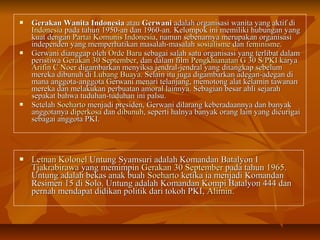  GGeerraakkaann WWaanniittaa IInnddoonneessiiaa aattaauu GGeerrwwaannii aaddaallaahh oorrggaanniissaassii wwaanniittaa yyaanngg aakkttiiff ddii 
IInnddoonneessiiaa ppaaddaa ttaahhuunn 11995500--aann ddaann 11996600--aann.. KKeelloommppookk iinnii mmeemmiilliikkii hhuubbuunnggaann yyaanngg 
kkuuaatt ddeennggaann PPaarrttaaii KKoommuunniiss IInnddoonneessiiaa,, nnaammuunn sseebbeennaarrnnyyaa mmeerruuppaakkaann oorrggaanniissaassii 
iinnddeeppeennddeenn yyaanngg mmeemmppeerrhhaattiikkaann mmaassaallaahh--mmaassaallaahh ssoossiiaalliissmmee ddaann ffeemmiinniissmmee.. 
 GGeerrwwaannii ddiiaannggggaapp oolleehh OOrrddee BBaarruu sseebbaaggaaii ssaallaahh ssaattuu oorrggaanniissaassii yyaanngg tteerrlliibbaatt ddaallaamm 
ppeerriissttiiwwaa GGeerraakkaann 3300 SSeepptteemmbbeerr,, ddaann ddaallaamm ffiillmm PPeennggkkhhiiaannaattaann GG 3300 SS//PPKKII kkaarryyaa 
AArriiffiinn CC NNooeerr ddiiggaammbbaarrkkaann mmeennyyiikkssaa jjeennddrraall--jjeennddrraall yyaanngg ddiittaannggkkaapp sseebbeelluumm 
mmeerreekkaa ddiibbuunnuuhh ddii LLuubbaanngg BBuuaayyaa.. SSeellaaiinn iittuu jjuuggaa ddiiggaammbbaarrkkaann aaddeeggaann--aaddeeggaann ddii 
mmaannaa aannggggoottaa--aannggggoottaa GGeerrwwaannii mmeennaarrii tteellaannjjaanngg,, mmeemmoottoonngg aallaatt kkeellaammiinn ttaawwaannaann 
mmeerreekkaa ddaann mmeellaakkuukkaann ppeerrbbuuaattaann aammoorraall llaaiinnnnyyaa.. SSeebbaaggiiaann bbeessaarr aahhllii sseejjaarraahh 
sseeppaakkaatt bbaahhwwaa ttuudduuhhaann--ttuudduuhhaann iinnii ppaallssuu.. 
 SSeetteellaahh SSooeehhaarrttoo mmeennjjaaddii pprreessiiddeenn,, GGeerrwwaannii ddiillaarraanngg kkeebbeerraaddaaaannnnyyaa ddaann bbaannyyaakk 
aannggggoottaannyyaa ddiippeerrkkoossaa ddaann ddiibbuunnuuhh,, sseeppeerrttii hhaallnnyyaa bbaannyyaakk oorraanngg llaaiinn yyaanngg ddiiccuurriiggaaii 
sseebbaaggaaii aannggggoottaa PPKKII.. 
 LLeettnnaann KKoolloonneell UUnnttuunngg SSyyaammssuurrii aaddaallaahh KKoommaannddaann BBaattaallyyoonn II 
TTjjaakkrraabbiirraawwaa yyaanngg mmeemmiimmppiinn GGeerraakkaann 3300 SSeepptteemmbbeerr ppaaddaa ttaahhuunn 11996655.. 
UUnnttuunngg aaddaallaahh bbeekkaass aannaakk bbuuaahh SSooeehhaarrttoo kkeettiikkaa iiaa mmeennjjaaddii KKoommaannddaann 
RReessiimmeenn 1155 ddii SSoolloo.. UUnnttuunngg aaddaallaahh KKoommaannddaann KKoommppii BBaattaallyyoonn 444444 ddaann 
ppeerrnnaahh mmeennddaappaatt ddiiddiikkaann ppoolliittiikk ddaarrii ttookkoohh PPKKII,, AAlliimmiinn.. 
 