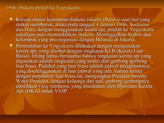 11994466:: IIbbuukkoottaa ppiinnddaahh kkee YYooggyyaakkaarrttaa 
 KKaarreennaa ssiittuuaassii kkeeaammaannaann iibbuukkoottaa JJaakkaarrttaa ((BBaattaavviiaa ssaaaatt iittuu)) yyaanngg 
mmaakkiinn mmeemmbbuurruukk,, mmaakkaa ppaaddaa ttaannggggaall 44 JJaannuuaarrii 11994466,, SSooeekkaarrnnoo 
ddaann HHaattttaa ddeennggaann mmeenngggguunnaakkaann kkeerreettaa aappii,, ppiinnddaahh kkee YYooggyyaakkaarrttaa 
sseekkaalliigguuss ppuullaa mmeemmiinnddaahhkkaann iibbuukkoottaa.. MMeenniinnggggaallkkaann SSjjaahhrriirr ddaann 
kkeelloommppookk yyaanngg pprroo--nneeggoossiiaassii ddeennggaann BBeellaannddaa ddii JJaakkaarrttaa.. 
 PPeemmiinnddaahhaann kkee YYooggyyaakkaarrttaa ddiillaakkuukkaann ddeennggaann mmeenngguunnaakkaann 
kkeerreettaa aappii,, yyaanngg ddiisseebbuutt ddeennggaann ssiinnggkkaattaann KKLLBB ((KKeerreettaa LLuuaarr 
BBiiaassaa)).. OOrraanngg llaannttaass bbeerraassuummssii bbaahhwwaa rraannggkkaaiiaann kkeerreettaa aappii yyaanngg 
ddiigguunnaakkaann aaddaallaahh rraannggkkaaiiaann yyaanngg tteerrddiirrii ddaarrii ggeerrbboonngg--ggeerrbboonngg 
lluuaarr bbiiaassaa.. PPaaddaahhaall yyaanngg lluuaarr bbiiaassaa aaddaallaahh jjaaddwwaall ppeerrjjaallaannaannnnyyaa,, 
yyaanngg ddiisseelleennggggaarraakkaann ddii lluuaarr jjaaddwwaall yyaanngg aaddaa,, kkaarreennaa kkeerreettaa 
ddeennggaann ppeerrjjaallaannaann lluuaarr bbiiaassaa iinnii,, mmeennggaannggkkuutt PPrreessiiddeenn bbeesseerrttaa 
WWaakkiill PPrreessiiddeenn,, ddeennggaann kkeelluuaarrggaa ddaann ssttaaff,, ggeerrbboonngg--ggeerrbboonnggnnyyaa 
ddiippiilliihhkkaann yyaanngg iissttiimmeewwaa,, yyaanngg ddiisseeddiiaakkaann oolleehh DDjjaawwaattaann KKeerreettaa 
AAppii ((DDKKAA)) uunnttuukk VVVVIIPP.. 
 