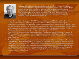 SSoobbrroonn AAiiddiitt ((TTaannjjuunngg PPaannddaann,, BBeelliittuunngg,, 22 JJuunnii 11993344 -- PPaarriiss,, 1100 FFeebbrruuaarrii 
22000077)) aaddaallaahh ppeennuulliiss ddaann ppeennyyaaiirr yyaanngg bbeessaarr ppaaddaa zzaammaann OOrrddee LLaammaa.. SSeebbaaggaaii 
ppeennuulliiss,, iiaa mmeennuulliiss cceerriittaa--cceerriittaa ppeennddeekk.. IIaa bbeerrttaahhuunn--ttaahhuunn hhiidduupp ddaallaamm 
ppeennggaassiinnggaann ddii PPaarriiss ((PPeerraanncciiss)) ddaann mmeenniinnggggaall ddaallaamm uussiiaa 7733 ttaahhuunn.. IIaa aaddaallaahh 
aaddiikk ppeemmiimmppiinn PPaarrttaaii KKoommuunniiss IInnddoonneessiiaa DD..NN.. AAiiddiitt.. PPeennddiiddiikkaannnnyyaa 
ddiitteemmppuuhhnnyyaa ddii HHIISS ddii BBeelliittuunngg,, ddaann kkeemmuuddiiaann mmeellaannjjuuttkkaann hhiinnggggaa kkee 
SSiinnoollooggii UUnniivveerrssiittaass IInnddoonneessiiaa ddii JJaakkaarrttaa.. 
 SSoobbrroonn AAiiddiitt bbeekkeerrjjaa sseebbaaggaaii gguurruu ddii SSMMAA UUttaammaa ddii SSaalleemmbbaa,, ddaann SSMMAA TTiioonngg HHooaa HHwweeee KKooaann,, 
kkeedduuaannyyaa ddii JJaakkaarrttaa ((11995544--11996633)).. IIaa jjuuggaa mmeennjjaaddii ddoosseenn ddii AAkkaaddeemmii SSaassttrraa MMuullttaattuullii yyaanngg 
ddiiddiirriikkaannnnyyaa bbeerrssaammaa PPrrooff.. BBaakkrrii SSiirreeggaarr.. SSoobbrroonn jjuuggaa ppeerrnnaahh mmeennjjaaddii wwaarrttaawwaann uunnttuukk HHaarriiaann RRaakkjjaatt 
ddaann BBiinnttaanngg TTiimmuurr,, kkeedduuaannyyaa tteerrkkeennaall sseebbaaggaaii hhaarriiaann kkiirrii ppaaddaa aakkhhiirr 11995500--aann ddaann aawwaall 11996600--aann.. SSeellaaiinn 
iittuu,, iiaa jjuuggaa aakkttiiff sseebbaaggaaii ppeenngguurruuss LLeemmbbaaggaa PPeerrssaahhaabbaattaann IInnddoonneessiiaa--TTiioonnggkkookk bbeerrssaammaa PPrrooff.. DDrr.. 
PPrriijjoonnoo,, ddaann kkeemmuuddiiaann bbeerrssaammaa DDjjaawwoottoo ddaann HHeennkk NNggaannttuunngg ((11995555--11995588)).. 
 PPaaddaa 11996600--11996622,, iiaa aakkttiiff sseebbaaggaaii ppeenngguurruuss LLeemmbbaaggaa PPeerrssaahhaabbaattaann IInnddoonneessiiaa--VViieettnnaamm bbeerrssaammaa KK.. 
WWeerrddooyyoo ddaann NNyyaakk DDiiwwaann,, ddaann ppeenngguurruuss BBaappeerrkkii bbeerrssaammaa SSiiaauuww GGiiookk TTjjhhaann ddaann BBuuyyuunngg SSaalleehh 
((11996600--11996611)).. SSeebbaaggaaii sseenniimmaann,, SSoobbrroonn mmeennddiirriikkaann kkeelloommppookk ""SSeenniimmaann SSeenneenn"" bbeerrssaammaa SSMM AArrddaann,, 
WWiimm UUmmbboohh ddllll.. 
 PPaaddaa ttaahhuunn 11996633 iiaa mmeennddaappaatt uunnddaannggaann uunnttuukk mmeennjjaaddii GGuurruu BBeessaarr SSaassttrraa ddaann BBaahhaassaa IInnddoonneessiiaa ddii 
IInnssttiittuutt BBaahhaassaa AAssiinngg BBeeiijjiinngg ((11996644)).. DDii ssaammppiinngg iittuu iiaa tteettaapp mmeennjjaaddii wwaarrttaawwaann,, aannttaarraa llaaiinn uunnttuukk 
PPeekkiinngg RReevviieeww.. KKeettiikkaa ppeerriissttiiwwaa GG3300SS mmeelleettuuss,, iiaa bbeerrssaammaa kkeelluuaarrggaannyyaa sseellaammaatt ddaarrii ppeemmbbaannttaaiiaann 
yyaanngg ddiiaallaammii oolleehh rraattuussaann rriibbuu oorraanngg ((sseebbaaggiiaann ssuummbbeerr mmeennggaattaakkaann hhiinnggggaa dduuaa jjuuttaa)),, yyaanngg ddiittuudduuhh 
aattaauu ddiiccuurriiggaaii sseebbaaggaaii kkoommuunniiss.. SSoobbrroonn ddaann kkeelluuaarrggaannyyaa bbeerrmmuukkiimm ddii BBeeiijjiinngg sseebbaaggaaii ppeennggaajjaarr ddii 
IInnssttiittuutt BBaahhaassaa AAssiinngg.. SSeejjaakk iittuu,, iiaa ttaakk bbiissaa ppuullaanngg kkee IInnddoonneessiiaa.. KKaarreennaa,, bbiillaa iiaa kkeemmbbaallii,, 
kkeesseellaammaattaannnnyyaa ttiiddaakk tteerrjjaammiinn.. 
