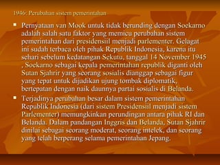 1946: Perubahan ssiisstteemm ppeemmeerriinnttaahhaann 
 PPeerrnnyyaattaaaann vvaann MMooookk uunnttuukk ttiiddaakk bbeerruunnddiinngg ddeennggaann SSooeekkaarrnnoo 
aaddaallaahh ssaallaahh ssaattuu ffaakkttoorr yyaanngg mmeemmiiccuu ppeerruubbaahhaann ssiisstteemm 
ppeemmeerriinnttaahhaann ddaarrii pprreessiiddeennssiiiill mmeennjjaaddii ppaarrlleemmeenntteerr.. GGeellaaggaatt 
iinnii ssuuddaahh tteerrbbaaccaa oolleehh ppiihhaakk RReeppuubblliikk IInnddoonneessiiaa,, kkaarreennaa iittuu 
sseehhaarrii sseebbeelluumm kkeeddaattaannggaann SSeekkuuttuu,, ttaannggggaall 1144 NNoovveemmbbeerr 11994455 
,, SSooeekkaarrnnoo sseebbaaggaaii kkeeppaallaa ppeemmeerriinnttaahhaann rreeppuubblliikk ddiiggaannttii oolleehh 
SSuuttaann SSjjaahhrriirr yyaanngg sseeoorraanngg ssoossiiaalliiss ddiiaannggggaapp sseebbaaggaaii ffiigguurr 
yyaanngg tteeppaatt uunnttuukk ddiijjaaddiikkaann uujjuunngg ttoommbbaakk ddiipplloommaattiikk,, 
bbeerrtteeppaattaann ddeennggaann nnaaiikk ddaauunnnnyyaa ppaarrttaaii ssoossiiaalliiss ddii BBeellaannddaa.. 
 TTeerrjjaaddiinnyyaa ppeerruubbaahhaann bbeessaarr ddaallaamm ssiisstteemm ppeemmeerriinnttaahhaann 
RReeppuubblliikk IInnddoonneessiiaa ((ddaarrii ssiisstteemm PPrreessiiddeennssiiiill mmeennjjaaddii ssiisstteemm 
PPaarrlleemmeenntteerr)) mmeemmuunnggkkiinnkkaann ppeerruunnddiinnggaann aannttaarraa ppiihhaakk RRII ddaann 
BBeellaannddaa.. DDaallaamm ppaannddaannggaann IInnggggrriiss ddaann BBeellaannddaa,, SSuuttaann SSjjaahhrriirr 
ddiinniillaaii sseebbaaggaaii sseeoorraanngg mmooddeerraatt,, sseeoorraanngg iinntteelleekk,, ddaann sseeoorraanngg 
yyaanngg tteellaahh bbeerrppeerraanngg sseellaammaa ppeemmeerriinnttaahhaann JJeeppaanngg.. 
 