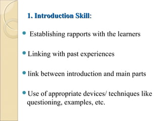 1. Introduction Skill1. Introduction Skill::
 Establishing rapports with the learners
Linking with past experiences
link between introduction and main parts
Use of appropriate devices/ techniques like
questioning, examples, etc.
 