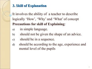 3. Skill of Explanation3. Skill of Explanation
It involves the ability of a teacher to describe
logically ‘How’, ‘Why’ and ‘What’ of concept
Precautions for skill of Explaining:
a) in simple language.
b) should not be given the shape of an advice.
c) should be in a sequence.
d) should be according to the age, experience and
mental level of the pupils
18
 