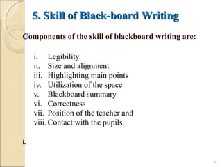 5. Skill of Black-board Writing5. Skill of Black-board Writing
Components of the skill of blackboard writing are:
i. Legibility
ii. Size and alignment
iii. Highlighting main points
iv. Utilization of the space
v. Blackboard summary
vi. Correctness
vii. Position of the teacher and
viii. Contact with the pupils.
i.
20
 