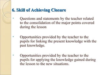 6. Skill of Achieving Closure6. Skill of Achieving Closure
• Questions and statements by the teacher related
to the consolidation of the major points covered
during the lesson
• Opportunities provided by the teacher to the
pupils for linking the present knowledge with the
past knowledge.
• Opportunities provided by the teacher to the
pupils for applying the knowledge gained during
the lesson to the new situations.
 