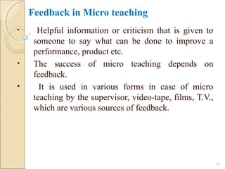 Feedback in Micro teaching
• Helpful information or criticism that is given to
someone to say what can be done to improve a
performance, product etc.
• The success of micro teaching depends on
feedback.
• It is used in various forms in case of micro
teaching by the supervisor, video-tape, films, T.V.,
which are various sources of feedback.
26
 