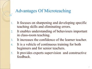 Advantages Of Microteaching
1. It focuses on sharpening and developing specific
teaching skills and eliminating errors.
2. It enables understanding of behaviours important
in class-room teaching.
3. It increases the confidence of the learner teacher.
4. It is a vehicle of continuous training for both
beginners and for senior teachers.
5. It provides experts supervision and constructive
feedback.
27
 