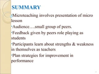 SUMMARY
•Microteaching involves presentation of micro
lesson
•Audience….small group of peers.
•Feedback given by peers role playing as
students
•Participants learn about strengths & weakness
in themselves as teachers
•Plan strategies for improvement in
performance
28
 