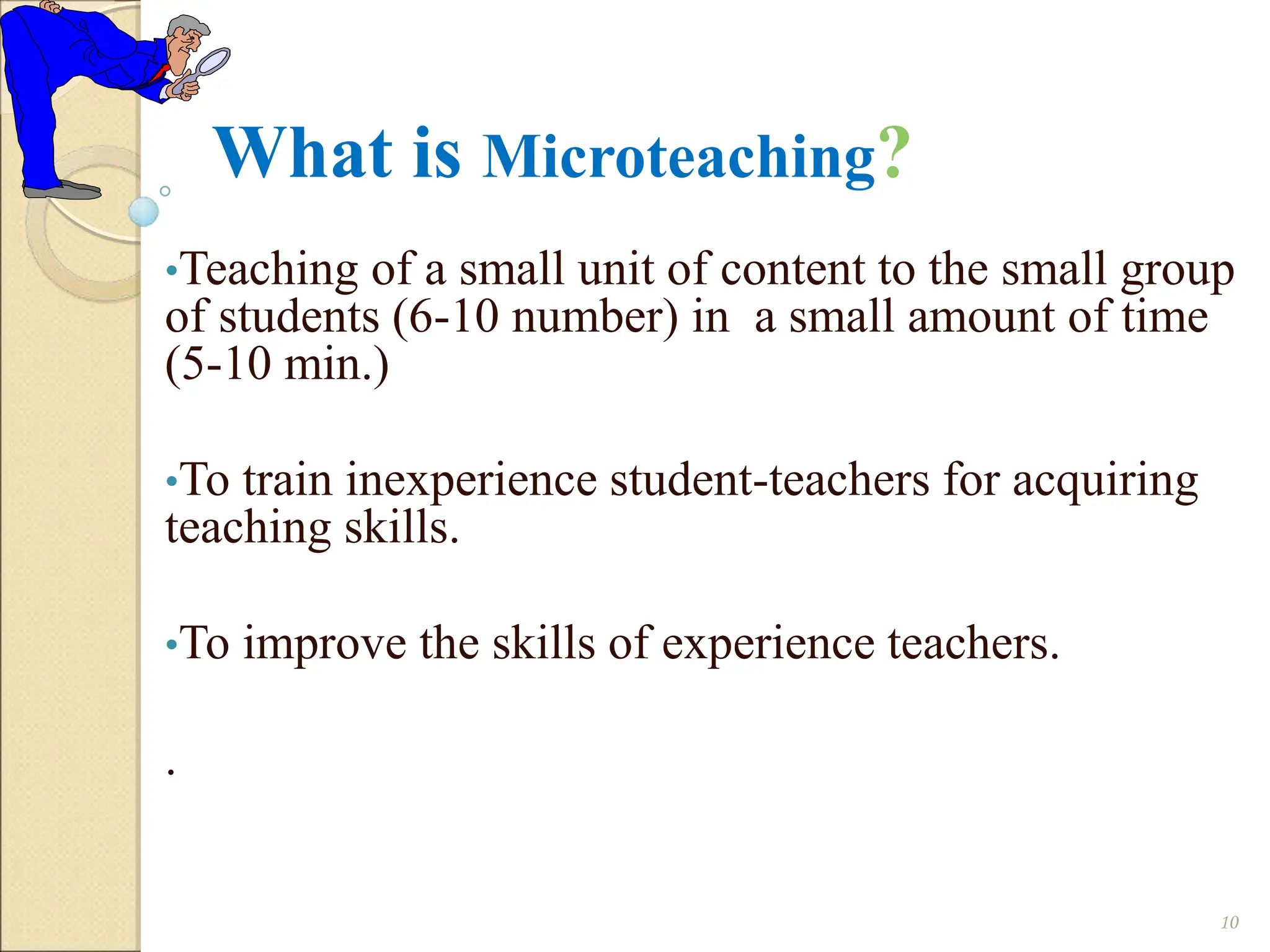 What is Microteaching?
•Teaching of a small unit of content to the small group
of students (6-10 number) in a small amount of time
(5-10 min.)
•To train inexperience student-teachers for acquiring
teaching skills.
•To improve the skills of experience teachers.
.
10
 